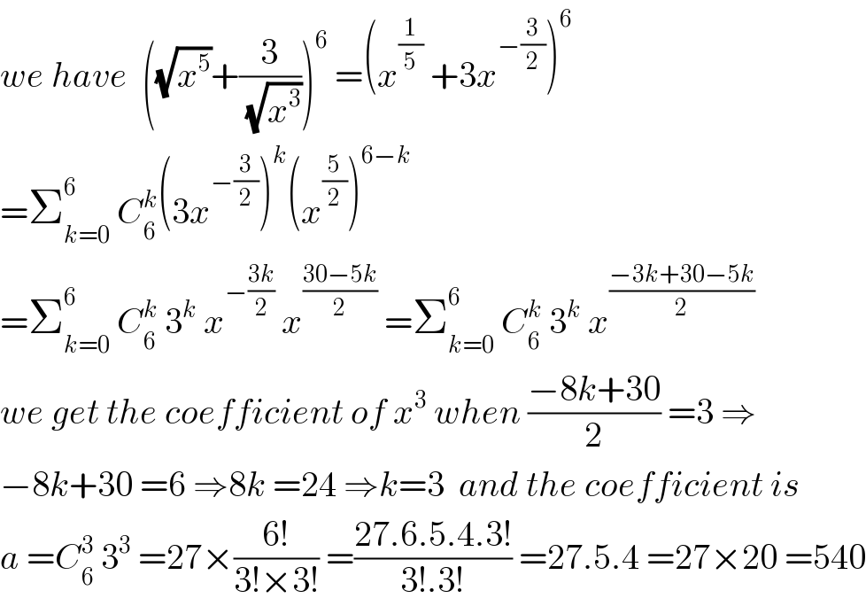 we have  ((√x^5 )+(3/(√x^3 )))^6  =(x^(1/5)  +3x^(−(3/2)) )^6   =Σ_(k=0) ^6  C_6 ^k (3x^(−(3/2)) )^k (x^(5/2) )^(6−k)   =Σ_(k=0) ^6  C_6 ^k  3^k  x^(−((3k)/2))  x^((30−5k)/2)  =Σ_(k=0) ^6  C_6 ^k  3^k  x^((−3k+30−5k)/2)   we get the coefficient of x^3  when ((−8k+30)/2) =3 ⇒  −8k+30 =6 ⇒8k =24 ⇒k=3  and the coefficient is  a =C_6 ^3  3^3  =27×((6!)/(3!×3!)) =((27.6.5.4.3!)/(3!.3!)) =27.5.4 =27×20 =540  