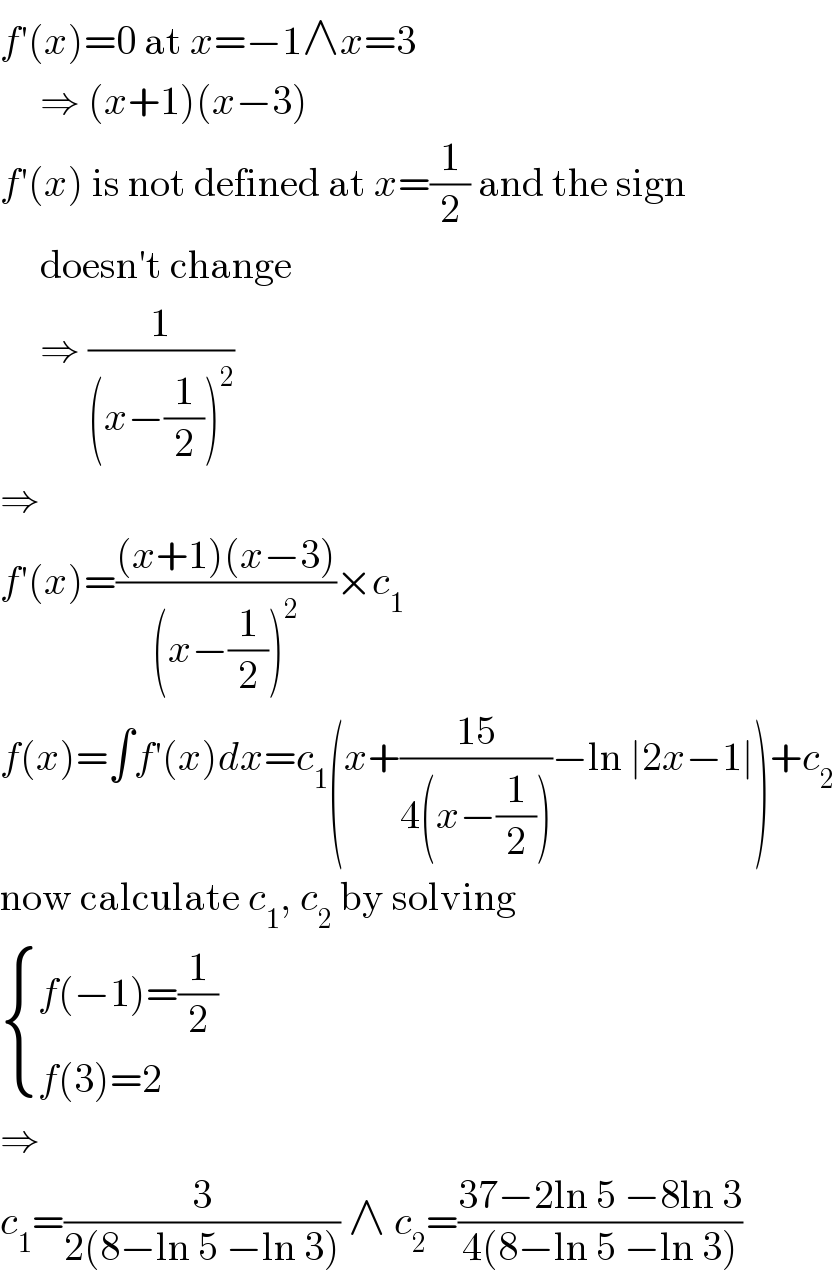 f′(x)=0 at x=−1∧x=3       ⇒ (x+1)(x−3)  f′(x) is not defined at x=(1/2) and the sign       doesn′t change       ⇒ (1/((x−(1/2))^2 ))  ⇒  f′(x)=(((x+1)(x−3))/((x−(1/2))^2 ))×c_1   f(x)=∫f′(x)dx=c_1 (x+((15)/(4(x−(1/2))))−ln ∣2x−1∣)+c_2   now calculate c_1 , c_2  by solving   { ((f(−1)=(1/2))),((f(3)=2)) :}  ⇒  c_1 =(3/(2(8−ln 5 −ln 3))) ∧ c_2 =((37−2ln 5 −8ln 3)/(4(8−ln 5 −ln 3)))  