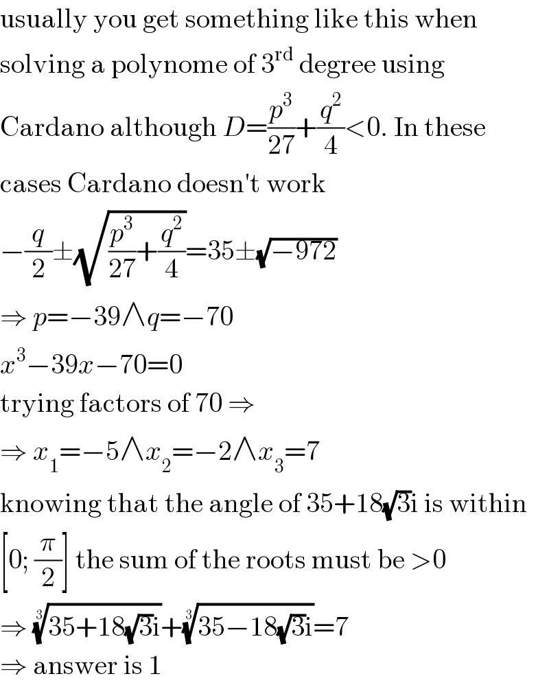 usually you get something like this when  solving a polynome of 3^(rd)  degree using  Cardano although D=(p^3 /(27))+(q^2 /4)<0. In these  cases Cardano doesn′t work  −(q/2)±(√((p^3 /(27))+(q^2 /4)))=35±(√(−972))  ⇒ p=−39∧q=−70  x^3 −39x−70=0  trying factors of 70 ⇒  ⇒ x_1 =−5∧x_2 =−2∧x_3 =7  knowing that the angle of 35+18(√3)i is within  [0; (π/2)] the sum of the roots must be >0  ⇒ ((35+18(√3)i))^(1/3) +((35−18(√3)i))^(1/3) =7  ⇒ answer is 1  