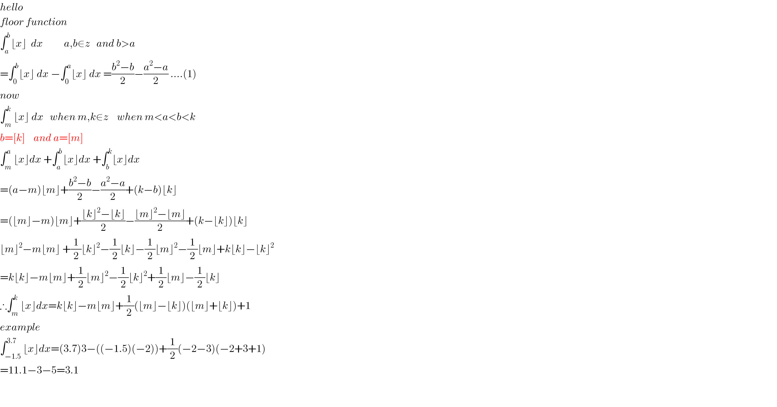 hello   floor function  ∫_a ^b ⌊x⌋  dx          a,b∈z   and b>a  =∫_0 ^b ⌊x⌋ dx −∫_0 ^a ⌊x⌋ dx =((b^2 −b)/2)−((a^2 −a)/2) ....(1)  now  ∫_m ^k ⌊x⌋ dx   when m,k∉z    when m<a<b<k  b=[k]    and a=[m]  ∫_m ^a ⌊x⌋dx +∫_a ^b ⌊x⌋dx +∫_b ^k ⌊x⌋dx  =(a−m)⌊m⌋+((b^2 −b)/2)−((a^2 −a)/2)+(k−b)⌊k⌋  =(⌊m⌋−m)⌊m⌋+((⌊k⌋^2 −⌊k⌋)/2)−((⌊m⌋^2 −⌊m⌋)/2)+(k−⌊k⌋)⌊k⌋  ⌊m⌋^2 −m⌊m⌋ +(1/2)⌊k⌋^2 −(1/2)⌊k⌋−(1/2)⌊m⌋^2 −(1/2)⌊m⌋+k⌊k⌋−⌊k⌋^2   =k⌊k⌋−m⌊m⌋+(1/2)⌊m⌋^2 −(1/2)⌊k⌋^2 +(1/2)⌊m⌋−(1/2)⌊k⌋  ∴∫_m ^k ⌊x⌋dx=k⌊k⌋−m⌊m⌋+(1/2)(⌊m⌋−⌊k⌋)(⌊m⌋+⌊k⌋)+1  example  ∫_(−1.5) ^(3.7) ⌊x⌋dx=(3.7)3−((−1.5)(−2))+(1/2)(−2−3)(−2+3+1)  =11.1−3−5=3.1      