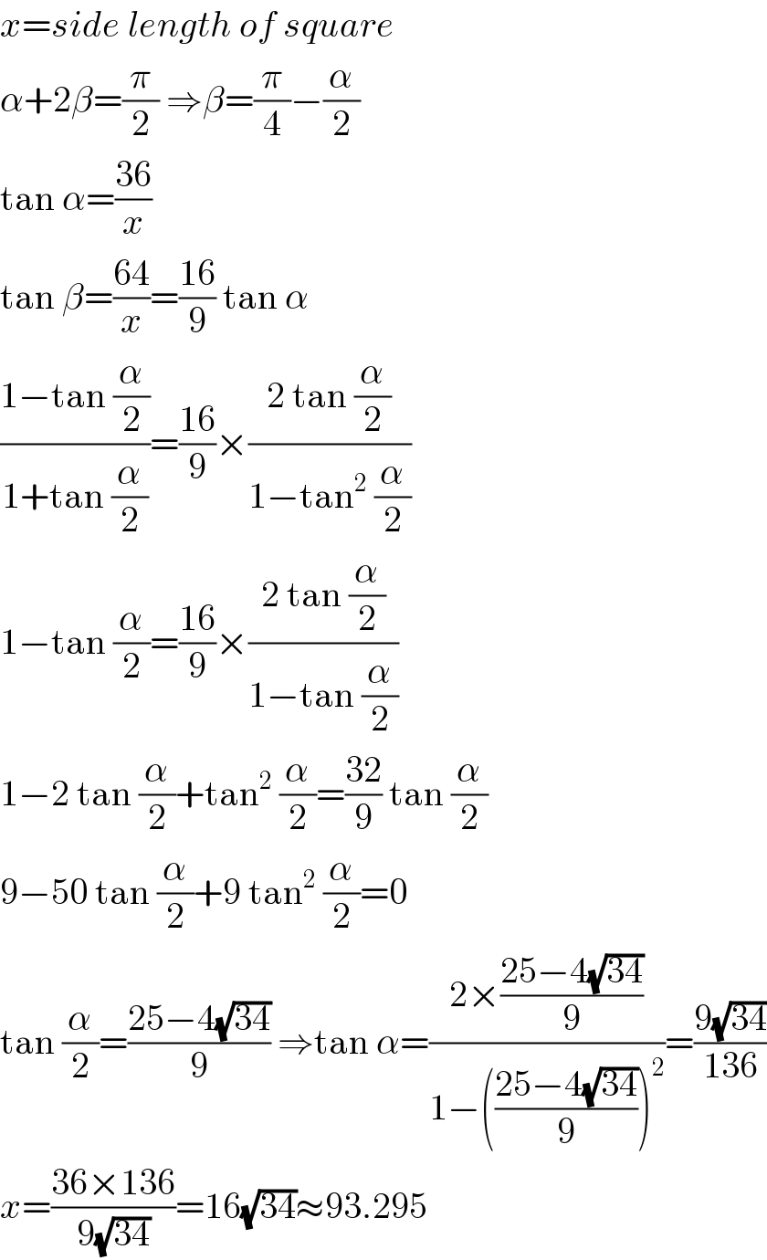 x=side length of square  α+2β=(π/2) ⇒β=(π/4)−(α/2)  tan α=((36)/x)  tan β=((64)/x)=((16)/9) tan α  ((1−tan (α/2))/(1+tan (α/2)))=((16)/9)×((2 tan (α/2))/(1−tan^2  (α/2)))  1−tan (α/2)=((16)/9)×((2 tan (α/2))/(1−tan (α/2)))  1−2 tan (α/2)+tan^2  (α/2)=((32)/9) tan (α/2)  9−50 tan (α/2)+9 tan^2  (α/2)=0  tan (α/2)=((25−4(√(34)))/9) ⇒tan α=((2×((25−4(√(34)))/9))/(1−(((25−4(√(34)))/9))^2 ))=((9(√(34)))/(136))  x=((36×136)/(9(√(34))))=16(√(34))≈93.295  