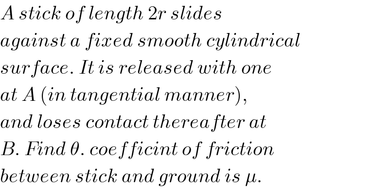 A stick of length 2r slides   against a fixed smooth cylindrical  surface. It is released with one  at A (in tangential manner),  and loses contact thereafter at  B. Find θ. coefficint of friction  between stick and ground is μ.  