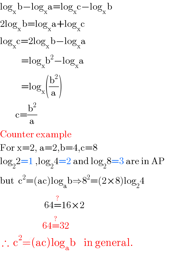 log_(x ) b−log_x a=log_x c−log_(x ) b  2log_(x ) b=log_x a+log_x c  log_x c=2log_(x ) b−log_x a             =log_x b^2 −log_x a             =log_x ((b^2 /a))          c=(b^2 /a)  Counter example  For x=2, a=2,b=4,c=8  log_2 2=1 ,log_2 4=2 and log_2 8=3 are in AP  but  c^2 =(ac)log_a b⇒8^2 =(2×8)log_2 4                         64=^(?) 16×2                        64=^(?) 32   ∴  c^2 ≠(ac)log_a b    in general.      