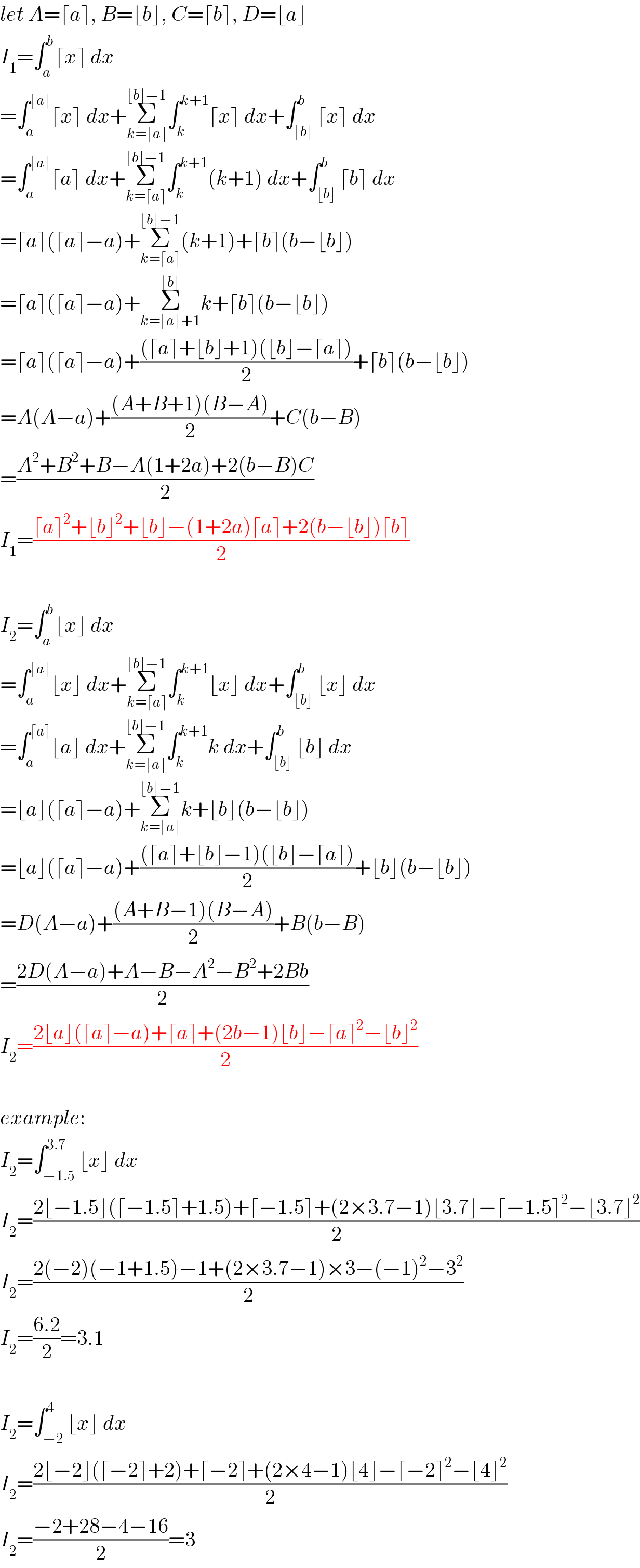let A=⌈a⌉, B=⌊b⌋, C=⌈b⌉, D=⌊a⌋  I_1 =∫_a ^b ⌈x⌉ dx  =∫_a ^(⌈a⌉) ⌈x⌉ dx+Σ_(k=⌈a⌉) ^(⌊b⌋−1) ∫_k ^(k+1) ⌈x⌉ dx+∫_(⌊b⌋) ^b ⌈x⌉ dx  =∫_a ^(⌈a⌉) ⌈a⌉ dx+Σ_(k=⌈a⌉) ^(⌊b⌋−1) ∫_k ^(k+1) (k+1) dx+∫_(⌊b⌋) ^b ⌈b⌉ dx  =⌈a⌉(⌈a⌉−a)+Σ_(k=⌈a⌉) ^(⌊b⌋−1) (k+1)+⌈b⌉(b−⌊b⌋)  =⌈a⌉(⌈a⌉−a)+Σ_(k=⌈a⌉+1) ^(⌊b⌋) k+⌈b⌉(b−⌊b⌋)  =⌈a⌉(⌈a⌉−a)+(((⌈a⌉+⌊b⌋+1)(⌊b⌋−⌈a⌉))/2)+⌈b⌉(b−⌊b⌋)  =A(A−a)+(((A+B+1)(B−A))/2)+C(b−B)  =((A^2 +B^2 +B−A(1+2a)+2(b−B)C)/2)  I_1 =((⌈a⌉^2 +⌊b⌋^2 +⌊b⌋−(1+2a)⌈a⌉+2(b−⌊b⌋)⌈b⌉)/2)    I_2 =∫_a ^b ⌊x⌋ dx  =∫_a ^(⌈a⌉) ⌊x⌋ dx+Σ_(k=⌈a⌉) ^(⌊b⌋−1) ∫_k ^(k+1) ⌊x⌋ dx+∫_(⌊b⌋) ^b ⌊x⌋ dx  =∫_a ^(⌈a⌉) ⌊a⌋ dx+Σ_(k=⌈a⌉) ^(⌊b⌋−1) ∫_k ^(k+1) k dx+∫_(⌊b⌋) ^b ⌊b⌋ dx  =⌊a⌋(⌈a⌉−a)+Σ_(k=⌈a⌉) ^(⌊b⌋−1) k+⌊b⌋(b−⌊b⌋)  =⌊a⌋(⌈a⌉−a)+(((⌈a⌉+⌊b⌋−1)(⌊b⌋−⌈a⌉))/2)+⌊b⌋(b−⌊b⌋)  =D(A−a)+(((A+B−1)(B−A))/2)+B(b−B)  =((2D(A−a)+A−B−A^2 −B^2 +2Bb)/2)  I_2 =((2⌊a⌋(⌈a⌉−a)+⌈a⌉+(2b−1)⌊b⌋−⌈a⌉^2 −⌊b⌋^2 )/2)    example:  I_2 =∫_(−1.5) ^(3.7) ⌊x⌋ dx  I_2 =((2⌊−1.5⌋(⌈−1.5⌉+1.5)+⌈−1.5⌉+(2×3.7−1)⌊3.7⌋−⌈−1.5⌉^2 −⌊3.7⌋^2 )/2)  I_2 =((2(−2)(−1+1.5)−1+(2×3.7−1)×3−(−1)^2 −3^2 )/2)  I_2 =((6.2)/2)=3.1    I_2 =∫_(−2) ^4 ⌊x⌋ dx  I_2 =((2⌊−2⌋(⌈−2⌉+2)+⌈−2⌉+(2×4−1)⌊4⌋−⌈−2⌉^2 −⌊4⌋^2 )/2)  I_2 =((−2+28−4−16)/2)=3  