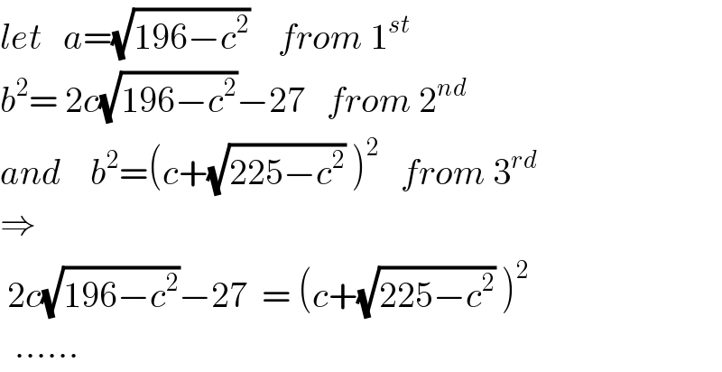 let   a=(√(196−c^2 ))    from 1^(st)   b^2 = 2c(√(196−c^2 ))−27   from 2^(nd)   and    b^2 =(c+(√(225−c^2 )) )^2    from 3^(rd)   ⇒     2c(√(196−c^2 ))−27  = (c+(√(225−c^2 )) )^2     ......  