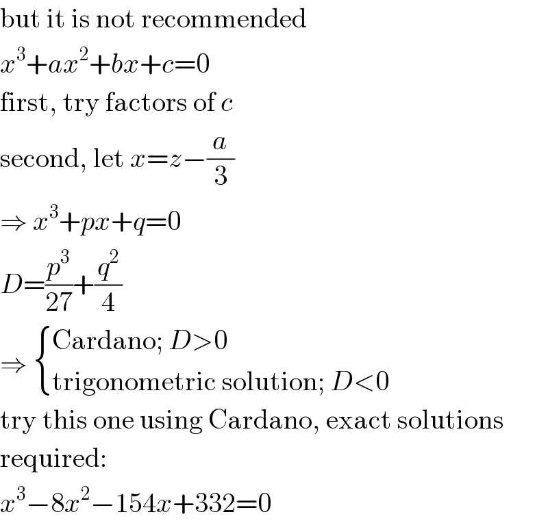 but it is not recommended  x^3 +ax^2 +bx+c=0  first, try factors of c  second, let x=z−(a/3)  ⇒ x^3 +px+q=0  D=(p^3 /(27))+(q^2 /4)  ⇒  { ((Cardano; D>0)),((trigonometric solution; D<0)) :}  try this one using Cardano, exact solutions  required:  x^3 −8x^2 −154x+332=0  