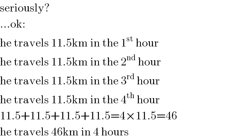 seriously?  ...ok:  he travels 11.5km in the 1^(st)  hour  he travels 11.5km in the 2^(nd)  hour  he travels 11.5km in the 3^(rd)  hour  he travels 11.5km in the 4^(th)  hour  11.5+11.5+11.5+11.5=4×11.5=46  he travels 46km in 4 hours  