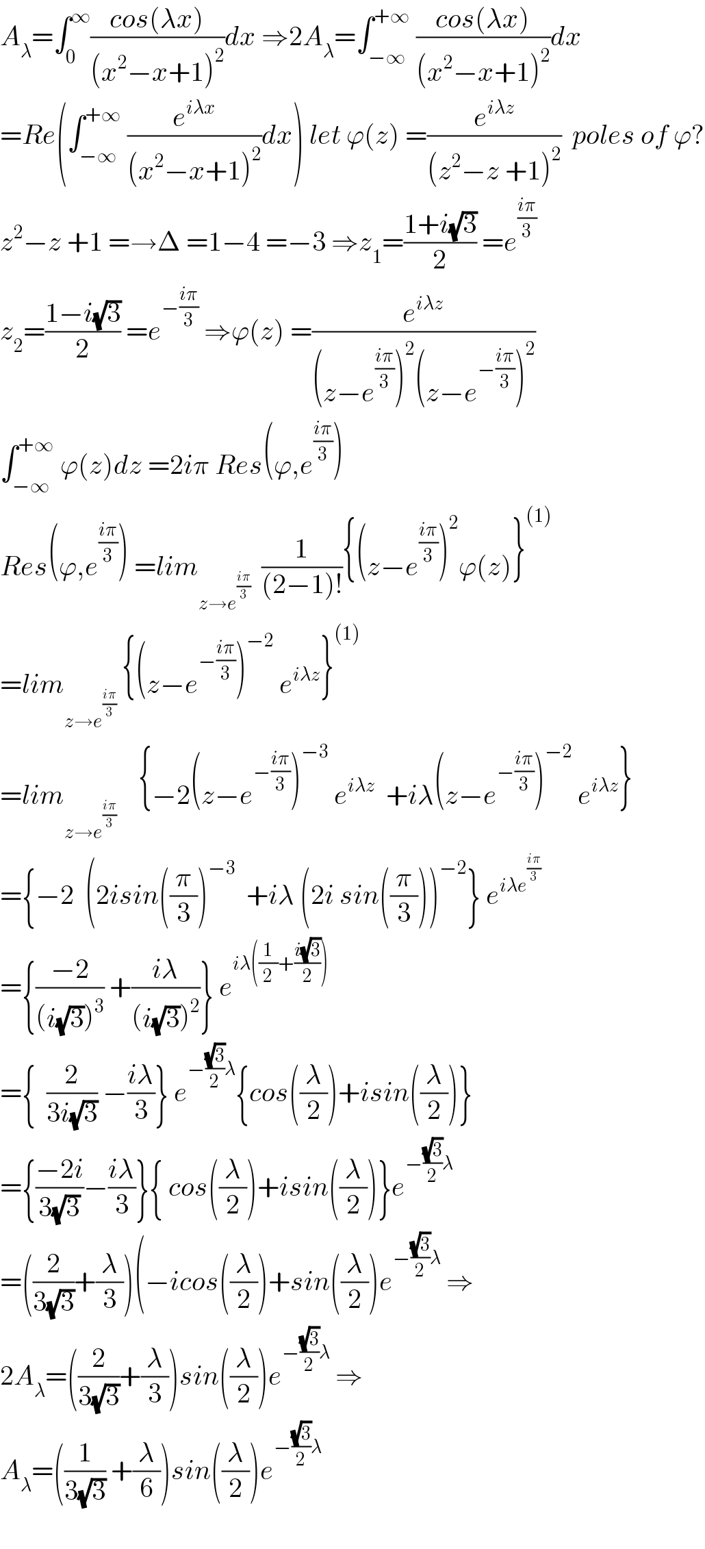A_λ =∫_0 ^∞ ((cos(λx))/((x^2 −x+1)^2 ))dx ⇒2A_λ =∫_(−∞) ^(+∞)  ((cos(λx))/((x^2 −x+1)^2 ))dx  =Re(∫_(−∞) ^(+∞)  (e^(iλx) /((x^2 −x+1)^2 ))dx) let ϕ(z) =(e^(iλz) /((z^2 −z +1)^2 ))  poles of ϕ?  z^2 −z +1 =→Δ =1−4 =−3 ⇒z_1 =((1+i(√3))/2) =e^((iπ)/3)   z_2 =((1−i(√3))/2) =e^(−((iπ)/3))  ⇒ϕ(z) =(e^(iλz) /((z−e^((iπ)/3) )^2 (z−e^(−((iπ)/3)) )^2 ))  ∫_(−∞) ^(+∞)  ϕ(z)dz =2iπ Res(ϕ,e^((iπ)/3) )  Res(ϕ,e^((iπ)/3) ) =lim_(z→e^((iπ)/3) )   (1/((2−1)!)){(z−e^((iπ)/3) )^2 ϕ(z)}^((1))   =lim_(z→e^((iπ)/3) )  {(z−e^(−((iπ)/3)) )^(−2)  e^(iλz) }^((1))   =lim_(z→e^((iπ)/3) )     {−2(z−e^(−((iπ)/3)) )^(−3)  e^(iλz)   +iλ(z−e^(−((iπ)/3)) )^(−2)  e^(iλz) }  ={−2  (2isin((π/3))^(−3)   +iλ (2i sin((π/3)))^(−2) } e^(iλe^((iπ)/3) )   ={((−2)/((i(√3))^3 )) +((iλ)/((i(√3))^2 ))} e^(iλ((1/2)+((i(√3))/2)))   ={  (2/(3i(√3))) −((iλ)/3)} e^(−((√3)/2)λ) {cos((λ/2))+isin((λ/2))}  ={((−2i)/(3(√3)))−((iλ)/3)}{ cos((λ/2))+isin((λ/2))}e^(−((√3)/2)λ)   =((2/(3(√3)))+(λ/3))(−icos((λ/2))+sin((λ/2))e^(−((√3)/2)λ)  ⇒  2A_λ =((2/(3(√3)))+(λ/3))sin((λ/2))e^(−((√3)/2)λ)  ⇒  A_λ =((1/(3(√3))) +(λ/6))sin((λ/2))e^(−((√3)/2)λ)     