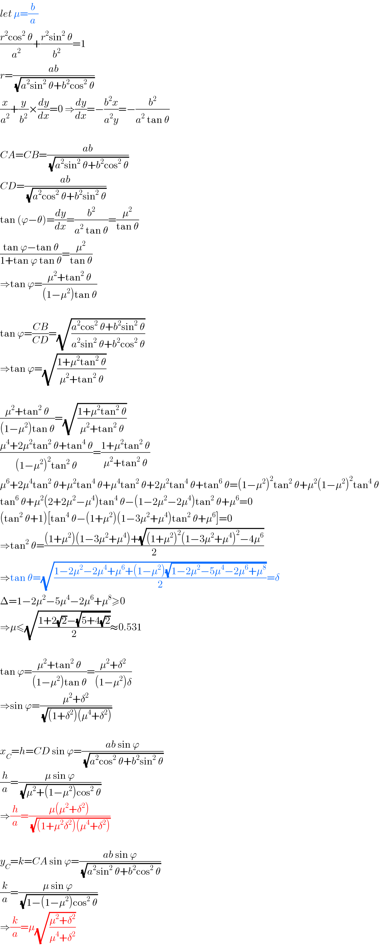 let μ=(b/a)  ((r^2 cos^2  θ)/a^2 )+((r^2 sin^2  θ)/b^2 )=1  r=((ab)/(√(a^2 sin^2  θ+b^2 cos^2  θ)))  (x/a^2 )+(y/b^2 )×(dy/dx)=0 ⇒(dy/dx)=−((b^2 x)/(a^2 y))=−(b^2 /(a^2  tan θ))    CA=CB=((ab)/(√(a^2 sin^2  θ+b^2 cos^2  θ)))  CD=((ab)/(√(a^2 cos^2  θ+b^2 sin^2  θ)))  tan (ϕ−θ)=(dy/dx)=(b^2 /(a^2  tan θ))=(μ^2 /(tan θ))  ((tan ϕ−tan θ)/(1+tan ϕ tan θ))=(μ^2 /(tan θ))  ⇒tan ϕ=((μ^2 +tan^2  θ)/((1−μ^2 )tan θ))    tan ϕ=((CB)/(CD))=(√((a^2 cos^2  θ+b^2 sin^2  θ)/(a^2 sin^2  θ+b^2 cos^2  θ)))  ⇒tan ϕ=(√((1+μ^2 tan^2  θ)/(μ^2 +tan^2  θ)))    ((μ^2 +tan^2  θ)/((1−μ^2 )tan θ))=(√((1+μ^2 tan^2  θ)/(μ^2 +tan^2  θ)))  ((μ^4 +2μ^2 tan^2  θ+tan^4  θ)/((1−μ^2 )^2 tan^2  θ))=((1+μ^2 tan^2  θ)/(μ^2 +tan^2  θ))  μ^6 +2μ^4 tan^2  θ+μ^2 tan^4  θ+μ^4 tan^2  θ+2μ^2 tan^4  θ+tan^6  θ=(1−μ^2 )^2 tan^2  θ+μ^2 (1−μ^2 )^2 tan^4  θ  tan^6  θ+μ^2 (2+2μ^2 −μ^4 )tan^4  θ−(1−2μ^2 −2μ^4 )tan^2  θ+μ^6 =0  (tan^2  θ+1)[tan^4  θ−(1+μ^2 )(1−3μ^2 +μ^4 )tan^2  θ+μ^6 ]=0  ⇒tan^2  θ=(((1+μ^2 )(1−3μ^2 +μ^4 )+(√((1+μ^2 )^2 (1−3μ^2 +μ^4 )^2 −4μ^6 )))/2)  ⇒tan θ=(√((1−2μ^2 −2μ^4 +μ^6 +(1−μ^2 )(√(1−2μ^2 −5μ^4 −2μ^6 +μ^8 )))/2))=δ  Δ=1−2μ^2 −5μ^4 −2μ^6 +μ^8 ≥0  ⇒μ≤(√((1+2(√2)−(√(5+4(√2))))/2))≈0.531    tan ϕ=((μ^2 +tan^2  θ)/((1−μ^2 )tan θ))=((μ^2 +δ^2 )/((1−μ^2 )δ))  ⇒sin ϕ=((μ^2 +δ^2 )/(√((1+δ^2 )(μ^4 +δ^2 ))))    x_C =h=CD sin ϕ=((ab sin ϕ)/(√(a^2 cos^2  θ+b^2 sin^2  θ)))  (h/a)=((μ sin ϕ)/(√(μ^2 +(1−μ^2 )cos^2  θ)))  ⇒(h/a)=((μ(μ^2 +δ^2 ))/(√((1+μ^2 δ^2 )(μ^4 +δ^2 ))))    y_C =k=CA sin ϕ=((ab sin ϕ)/(√(a^2 sin^2  θ+b^2 cos^2  θ)))  (k/a)=((μ sin ϕ)/(√(1−(1−μ^2 )cos^2  θ)))  ⇒(k/a)=μ(√((μ^2 +δ^2 )/(μ^4 +δ^2 )))  
