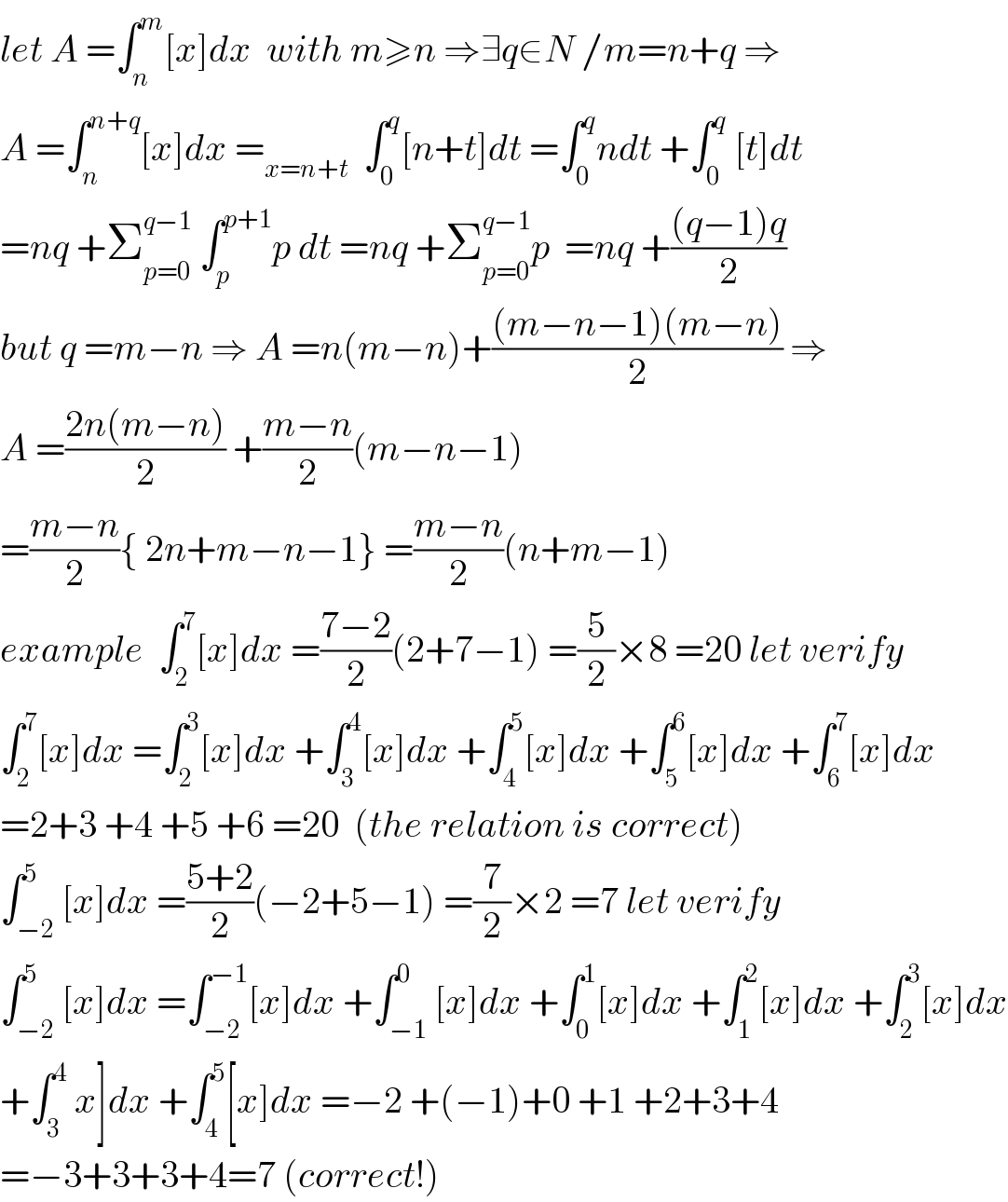 let A =∫_n ^m [x]dx  with m≥n ⇒∃q∈N /m=n+q ⇒  A =∫_n ^(n+q) [x]dx =_(x=n+t)   ∫_0 ^q [n+t]dt =∫_0 ^q ndt +∫_0 ^q  [t]dt  =nq +Σ_(p=0) ^(q−1)  ∫_p ^(p+1) p dt =nq +Σ_(p=0) ^(q−1) p  =nq +(((q−1)q)/2)  but q =m−n ⇒ A =n(m−n)+(((m−n−1)(m−n))/2) ⇒  A =((2n(m−n))/2) +((m−n)/2)(m−n−1)  =((m−n)/2){ 2n+m−n−1} =((m−n)/2)(n+m−1)  example  ∫_2 ^7 [x]dx =((7−2)/2)(2+7−1) =(5/2)×8 =20 let verify  ∫_2 ^7 [x]dx =∫_2 ^3 [x]dx +∫_3 ^4 [x]dx +∫_4 ^5 [x]dx +∫_5 ^6 [x]dx +∫_6 ^7 [x]dx  =2+3 +4 +5 +6 =20  (the relation is correct)  ∫_(−2) ^5 [x]dx =((5+2)/2)(−2+5−1) =(7/2)×2 =7 let verify  ∫_(−2) ^5 [x]dx =∫_(−2) ^(−1) [x]dx +∫_(−1) ^0 [x]dx +∫_0 ^1 [x]dx +∫_1 ^2 [x]dx +∫_2 ^3 [x]dx  +∫_3 ^4  x]dx +∫_4 ^5 [x]dx =−2 +(−1)+0 +1 +2+3+4  =−3+3+3+4=7 (correct!)  