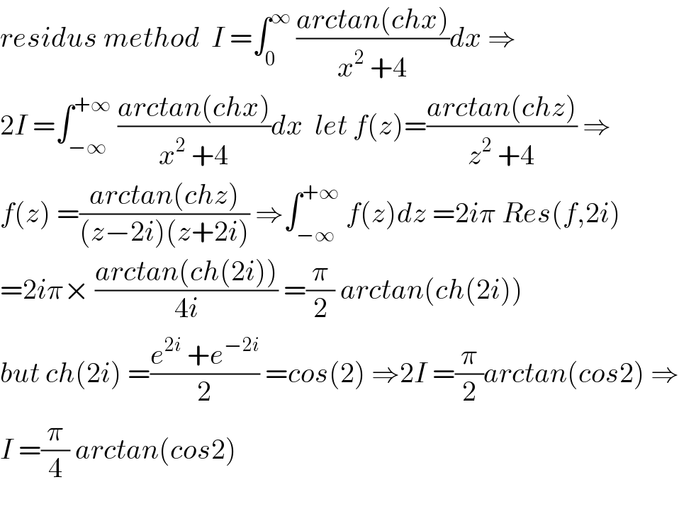 residus method  I =∫_0 ^∞  ((arctan(chx))/(x^2  +4))dx ⇒  2I =∫_(−∞) ^(+∞)  ((arctan(chx))/(x^2  +4))dx  let f(z)=((arctan(chz))/(z^2  +4)) ⇒  f(z) =((arctan(chz))/((z−2i)(z+2i))) ⇒∫_(−∞) ^(+∞)  f(z)dz =2iπ Res(f,2i)  =2iπ× ((arctan(ch(2i)))/(4i)) =(π/2) arctan(ch(2i))  but ch(2i) =((e^(2i)  +e^(−2i) )/2) =cos(2) ⇒2I =(π/2)arctan(cos2) ⇒  I =(π/4) arctan(cos2)    