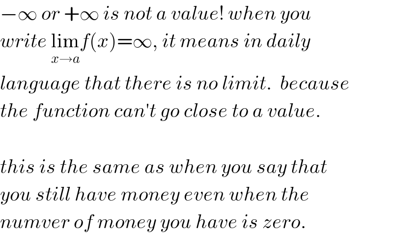 −∞ or +∞ is not a value! when you  write lim_(x→a) f(x)=∞, it means in daily  language that there is no limit.  because  the function can′t go close to a value.    this is the same as when you say that  you still have money even when the  numver of money you have is zero.  
