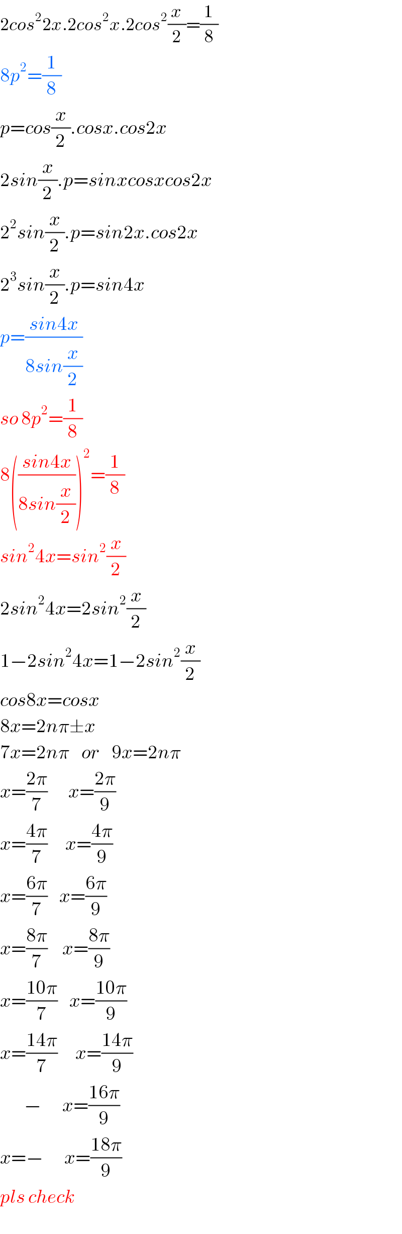 2cos^2 2x.2cos^2 x.2cos^2 (x/2)=(1/8)  8p^2 =(1/8)  p=cos(x/2).cosx.cos2x  2sin(x/2).p=sinxcosxcos2x  2^2 sin(x/2).p=sin2x.cos2x  2^3 sin(x/2).p=sin4x  p=((sin4x)/(8sin(x/2)))  so 8p^2 =(1/8)  8(((sin4x)/(8sin(x/2))))^2 =(1/8)  sin^2 4x=sin^2 (x/2)  2sin^2 4x=2sin^2 (x/2)  1−2sin^2 4x=1−2sin^2 (x/2)  cos8x=cosx  8x=2nπ±x  7x=2nπ    or    9x=2nπ  x=((2π)/7)       x=((2π)/9)  x=((4π)/7)      x=((4π)/9)  x=((6π)/7)    x=((6π)/9)  x=((8π)/7)     x=((8π)/9)  x=((10π)/7)    x=((10π)/9)  x=((14π)/7)      x=((14π)/9)          −       x=((16π)/9)  x=−       x=((18π)/9)  pls check  