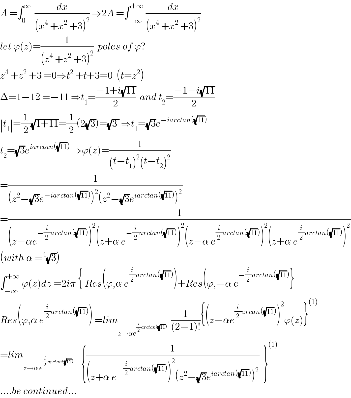 A =∫_0 ^∞   (dx/((x^4  +x^2  +3)^2 )) ⇒2A =∫_(−∞) ^(+∞)  (dx/((x^4  +x^2  +3)^2 ))  let ϕ(z)=(1/((z^4  +z^2  +3)^2 ))  poles of ϕ?  z^4  +z^2  +3 =0⇒t^2  +t+3=0  (t=z^2 )  Δ=1−12 =−11 ⇒t_1 =((−1+i(√(11)))/2)  and t_2 =((−1−i(√(11)))/2)  ∣t_1 ∣=(1/2)(√(1+11))=(1/2)(2(√3))=(√(3 )) ⇒t_1 =(√3)e^(−iarctan((√(11))))   t_2 =(√3)e^(iarctan((√(11))))  ⇒ϕ(z)=(1/((t−t_1 )^2 (t−t_2 )^2 ))  =(1/((z^2 −(√3)e^(−iarctan((√(11)))) )^2 (z^2 −(√3)e^(iarctan((√(11)))) )^2 ))  =(1/((z−αe^(−(i/2)arctan((√(11)))) )^2 (z+α e^(−(i/2)arctan((√(11)))) )^2 (z−α e^((i/2)arctan((√(11)))) )^2 (z+α e^((i/2)arctan((√(11)))) )^2 ))  (with α =^4 (√3))  ∫_(−∞) ^(+∞)  ϕ(z)dz =2iπ { Res(ϕ,α e^((i/2)arctan((√(11)))) )+Res(ϕ,−α e^(−(i/2)arctan((√(11)))) }  Res(ϕ,α e^((i/2)arctan((√(11)))) ) =lim_(z→αe^((i/2)arctan((√(11)))) )   (1/((2−1)!)){(z−αe^((i/2)arcan((√(11)))) )^2 ϕ(z)}^((1))   =lim_(z→α e^((i/2)arctan((√(11)))) )     {(1/((z+α e^(−(i/2)arctan((√(11)))) )^2 (z^2 −(√3)e^(iarctan((√(11)))) )^2 ))  }^((1))   ....be continued...  