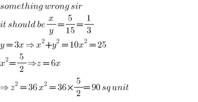 something wrong sir  it should be (x/y) = (5/(15)) = (1/3)  y = 3x ⇒ x^2 +y^2  = 10x^2  = 25  x^2 = (5/2) ⇒z = 6x   ⇒ z^2  = 36 x^2  = 36×(5/2)= 90 sq unit  