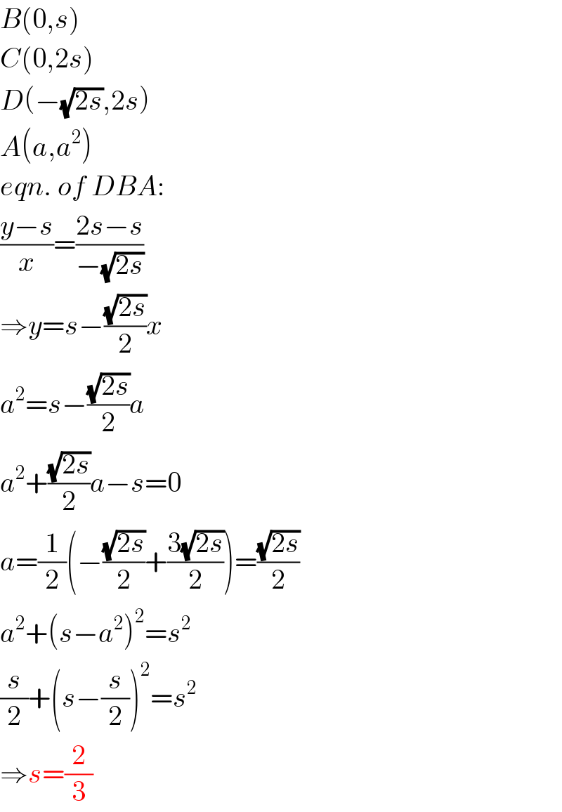 B(0,s)  C(0,2s)  D(−(√(2s)),2s)  A(a,a^2 )  eqn. of DBA:  ((y−s)/x)=((2s−s)/(−(√(2s))))  ⇒y=s−((√(2s))/2)x  a^2 =s−((√(2s))/2)a  a^2 +((√(2s))/2)a−s=0  a=(1/2)(−((√(2s))/2)+((3(√(2s)))/2))=((√(2s))/2)  a^2 +(s−a^2 )^2 =s^2   (s/2)+(s−(s/2))^2 =s^2   ⇒s=(2/3)  