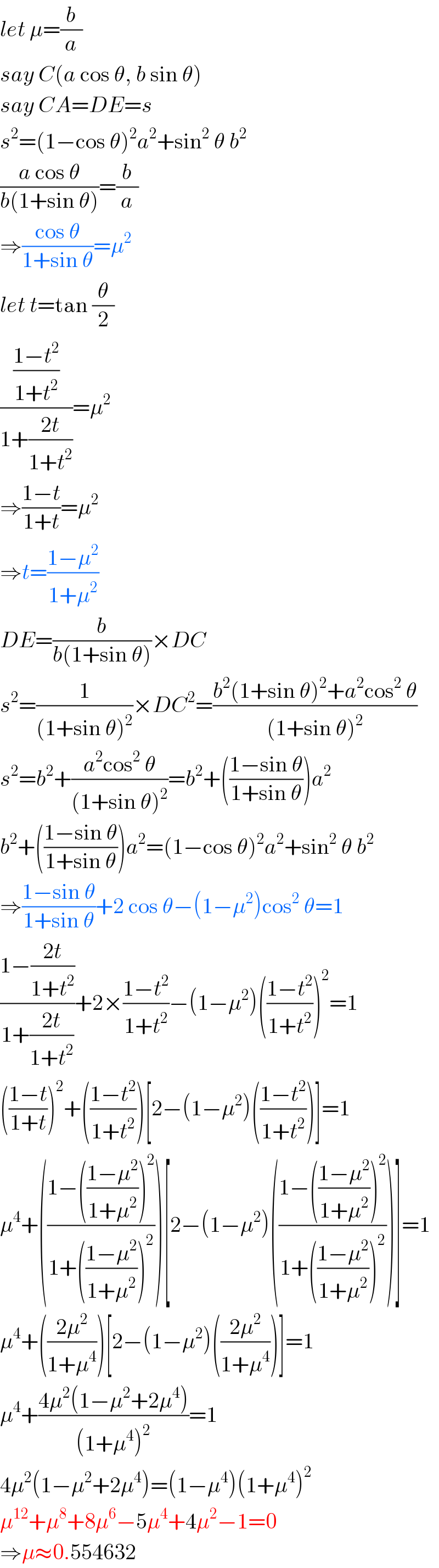 let μ=(b/a)  say C(a cos θ, b sin θ)  say CA=DE=s  s^2 =(1−cos θ)^2 a^2 +sin^2  θ b^2   ((a cos θ)/(b(1+sin θ)))=(b/a)  ⇒((cos θ)/(1+sin θ))=μ^2   let t=tan (θ/2)  (((1−t^2 )/(1+t^2 ))/(1+((2t)/(1+t^2 ))))=μ^2   ⇒((1−t)/(1+t))=μ^2   ⇒t=((1−μ^2 )/(1+μ^2 ))  DE=(b/(b(1+sin θ)))×DC  s^2 =(1/((1+sin θ)^2 ))×DC^2 =((b^2 (1+sin θ)^2 +a^2 cos^2  θ)/((1+sin θ)^2 ))  s^2 =b^2 +((a^2 cos^2  θ)/((1+sin θ)^2 ))=b^2 +(((1−sin θ)/(1+sin θ)))a^2   b^2 +(((1−sin θ)/(1+sin θ)))a^2 =(1−cos θ)^2 a^2 +sin^2  θ b^2   ⇒((1−sin θ)/(1+sin θ))+2 cos θ−(1−μ^2 )cos^2  θ=1  ((1−((2t)/(1+t^2 )))/(1+((2t)/(1+t^2 ))))+2×((1−t^2 )/(1+t^2 ))−(1−μ^2 )(((1−t^2 )/(1+t^2 )))^2 =1  (((1−t)/(1+t)))^2 +(((1−t^2 )/(1+t^2 )))[2−(1−μ^2 )(((1−t^2 )/(1+t^2 )))]=1  μ^4 +(((1−(((1−μ^2 )/(1+μ^2 )))^2 )/(1+(((1−μ^2 )/(1+μ^2 )))^2 )))[2−(1−μ^2 )(((1−(((1−μ^2 )/(1+μ^2 )))^2 )/(1+(((1−μ^2 )/(1+μ^2 )))^2 )))]=1  μ^4 +(((2μ^2 )/(1+μ^4 )))[2−(1−μ^2 )(((2μ^2 )/(1+μ^4 )))]=1  μ^4 +((4μ^2 (1−μ^2 +2μ^4 ))/((1+μ^4 )^2 ))=1  4μ^2 (1−μ^2 +2μ^4 )=(1−μ^4 )(1+μ^4 )^2   μ^(12) +μ^8 +8μ^6 −5μ^4 +4μ^2 −1=0  ⇒μ≈0.554632  