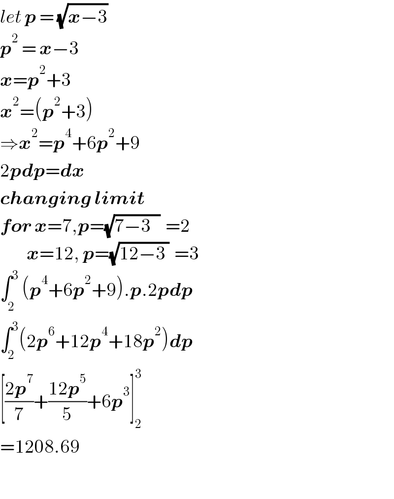 let p = (√(x−3))  p^2  = x−3  x=p^2 +3  x^2 =(p^2 +3)  ⇒x^2 =p^4 +6p^2 +9  2pdp=dx  changing limit  for x=7,p=(√(7−3   ))  =2           x=12, p=(√(12−3 ))  =3  ∫_2^  ^3 (p^4 +6p^2 +9).p.2pdp  ∫_2 ^3 (2p^6 +12p^4 +18p^2 )dp  [((2p^7 )/7)+((12p^5 )/5)+6p^3 ]_2 ^3   =1208.69    