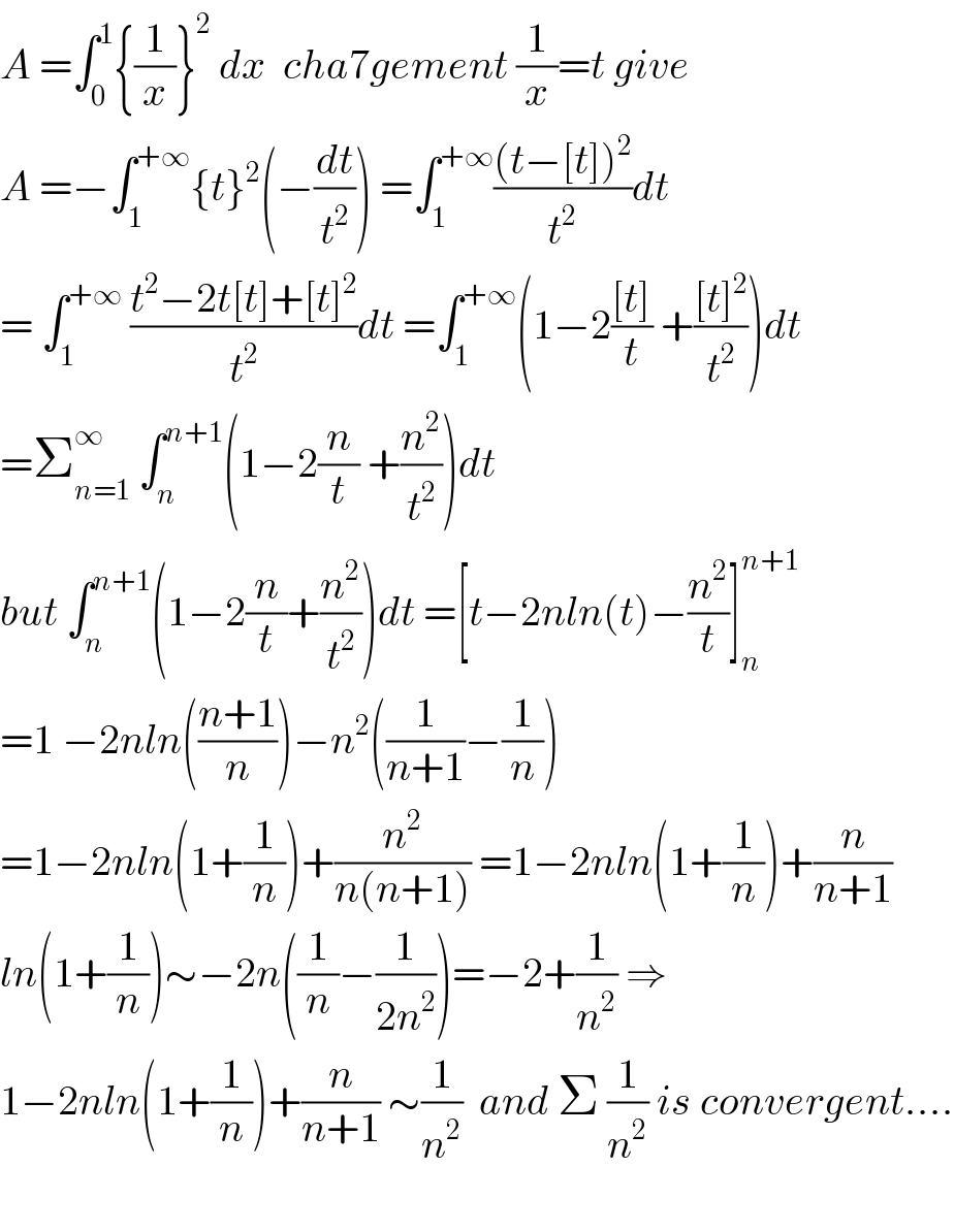 A =∫_0 ^1 {(1/x)}^2  dx  cha7gement (1/x)=t give   A =−∫_1 ^(+∞) {t}^2 (−(dt/t^2 )) =∫_1 ^(+∞) (((t−[t])^2 )/t^2 )dt  = ∫_1 ^(+∞)  ((t^2 −2t[t]+[t]^2 )/t^2 )dt =∫_1 ^(+∞) (1−2(([t])/t) +(([t]^2 )/t^2 ))dt  =Σ_(n=1) ^∞  ∫_n ^(n+1) (1−2(n/t) +(n^2 /t^2 ))dt  but ∫_n ^(n+1) (1−2(n/t)+(n^2 /t^2 ))dt =[t−2nln(t)−(n^2 /t)]_n ^(n+1)   =1 −2nln(((n+1)/n))−n^2 ((1/(n+1))−(1/n))  =1−2nln(1+(1/n))+(n^2 /(n(n+1))) =1−2nln(1+(1/n))+(n/(n+1))  ln(1+(1/n))∼−2n((1/n)−(1/(2n^2 )))=−2+(1/n^2 ) ⇒  1−2nln(1+(1/n))+(n/(n+1)) ∼(1/n^2 )  and Σ (1/n^2 ) is convergent....    
