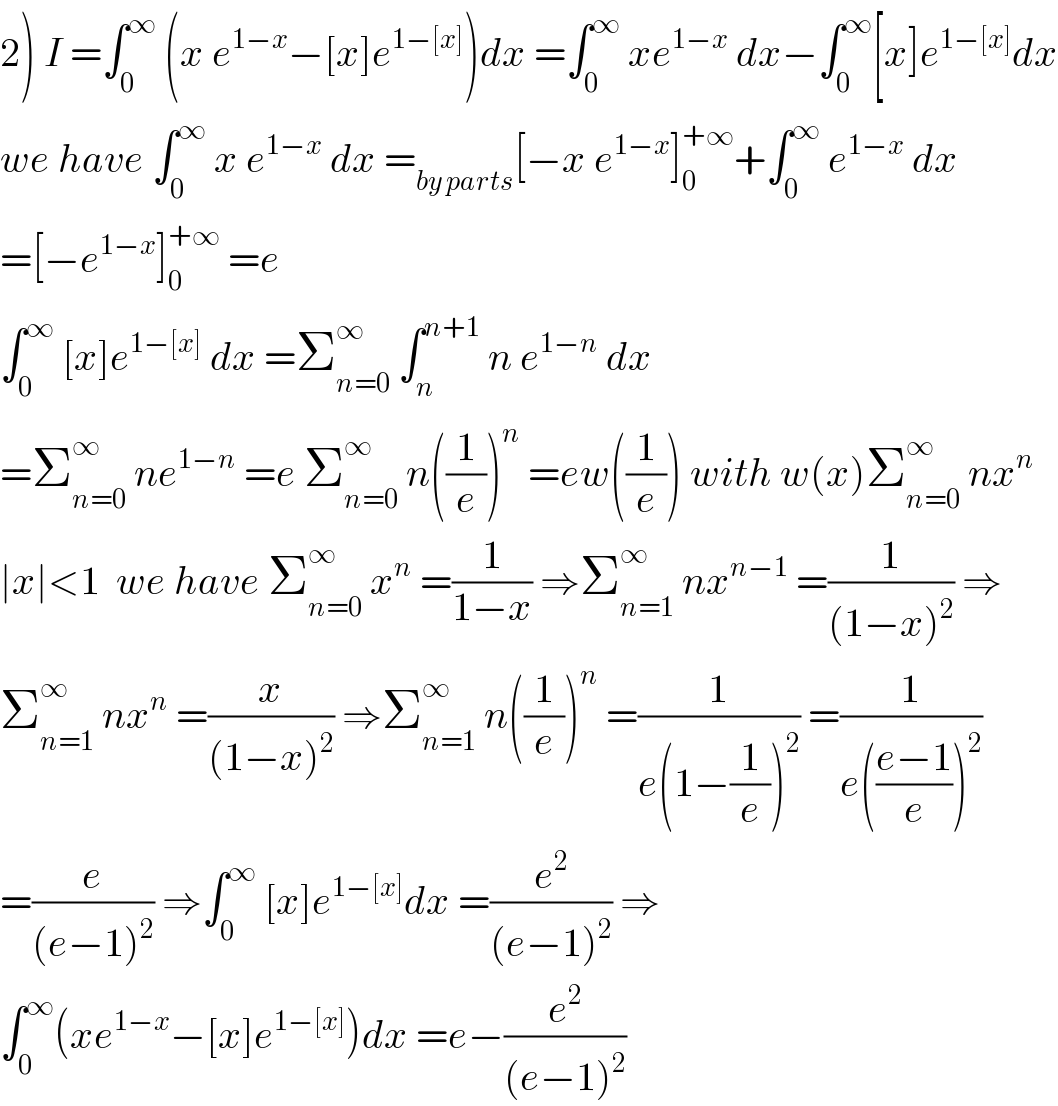 2) I =∫_0 ^∞  (x e^(1−x) −[x]e^(1−[x]) )dx =∫_0 ^∞  xe^(1−x)  dx−∫_0 ^∞ [x]e^(1−[x]) dx  we have ∫_0 ^∞  x e^(1−x)  dx =_(by parts) [−x e^(1−x) ]_0 ^(+∞) +∫_0 ^∞  e^(1−x)  dx  =[−e^(1−x) ]_0 ^(+∞)  =e  ∫_0 ^∞  [x]e^(1−[x])  dx =Σ_(n=0) ^∞  ∫_n ^(n+1)  n e^(1−n)  dx  =Σ_(n=0) ^∞  ne^(1−n)  =e Σ_(n=0) ^∞  n((1/e))^n  =ew((1/e)) with w(x)Σ_(n=0) ^∞  nx^n   ∣x∣<1  we have Σ_(n=0) ^∞  x^n  =(1/(1−x)) ⇒Σ_(n=1) ^∞  nx^(n−1)  =(1/((1−x)^2 )) ⇒  Σ_(n=1) ^∞  nx^n  =(x/((1−x)^2 )) ⇒Σ_(n=1) ^∞  n((1/e))^n  =(1/(e(1−(1/e))^2 )) =(1/(e(((e−1)/e))^2 ))  =(e/((e−1)^2 )) ⇒∫_0 ^∞  [x]e^(1−[x]) dx =(e^2 /((e−1)^2 )) ⇒  ∫_0 ^∞ (xe^(1−x) −[x]e^(1−[x]) )dx =e−(e^2 /((e−1)^2 ))  