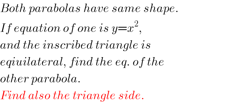 Both parabolas have same shape.  If equation of one is y=x^2 ,  and the inscribed triangle is  eqiuilateral, find the eq. of the  other parabola.  Find also the triangle side.  