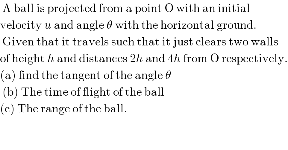  A ball is projected from a point O with an initial  velocity u and angle θ with the horizontal ground.   Given that it travels such that it just clears two walls  of height h and distances 2h and 4h from O respectively.  (a) find the tangent of the angle θ   (b) The time of flight of the ball  (c) The range of the ball.  