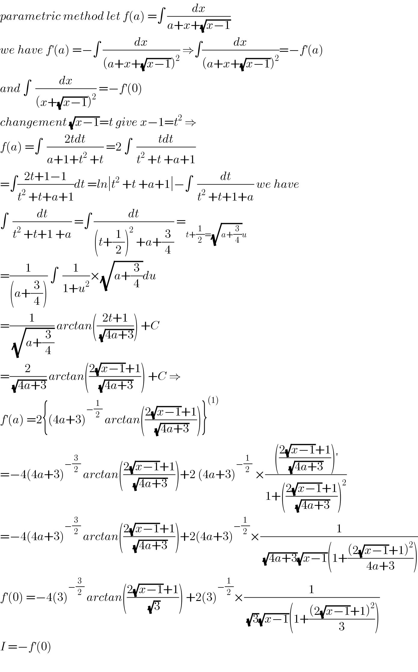 parametric method let f(a) =∫ (dx/(a+x+(√(x−1))))  we have f^′ (a) =−∫ (dx/((a+x+(√(x−1)))^2 )) ⇒∫(dx/((a+x+(√(x−1)))^2 ))=−f^′ (a)  and ∫  (dx/((x+(√(x−1)))^2 )) =−f^′ (0)  changement (√(x−1))=t give x−1=t^2  ⇒  f(a) =∫  ((2tdt)/(a+1+t^2  +t)) =2 ∫  ((tdt)/(t^2  +t +a+1))  =∫((2t+1−1)/(t^2  +t+a+1))dt =ln∣t^2  +t +a+1∣−∫  (dt/(t^2  +t+1+a)) we have  ∫  (dt/(t^2  +t+1 +a)) =∫ (dt/((t+(1/2))^2  +a+(3/4))) =_(t+(1/2)=(√(a+(3/4)))u)   =(1/((a+(3/4)))) ∫  (1/(1+u^2 ))×(√(a+(3/4)))du  =(1/(√(a+(3/4)))) arctan(((2t+1)/(√(4a+3)))) +C  =(2/(√(4a+3))) arctan(((2(√(x−1))+1)/(√(4a+3)))) +C ⇒  f^′ (a) =2{(4a+3)^(−(1/2))  arctan(((2(√(x−1))+1)/(√(4a+3))))}^((1))   =−4(4a+3)^(−(3/2))  arctan(((2(√(x−1))+1)/(√(4a+3))))+2 (4a+3)^(−(1/2))  ×(((((2(√(x−1))+1)/(√(4a+3))))^′ )/(1+(((2(√(x−1))+1)/(√(4a+3))))^2 ))  =−4(4a+3)^(−(3/2))  arctan(((2(√(x−1))+1)/(√(4a+3))))+2(4a+3)^(−(1/2)) ×(1/((√(4a+3))(√(x−1))(1+(((2(√(x−1))+1)^2 )/(4a+3)))))  f^′ (0) =−4(3)^(−(3/2))  arctan(((2(√(x−1))+1)/(√3))) +2(3)^(−(1/2)) ×(1/((√3)(√(x−1))(1+(((2(√(x−1))+1)^2 )/3))))  I =−f^′ (0)    