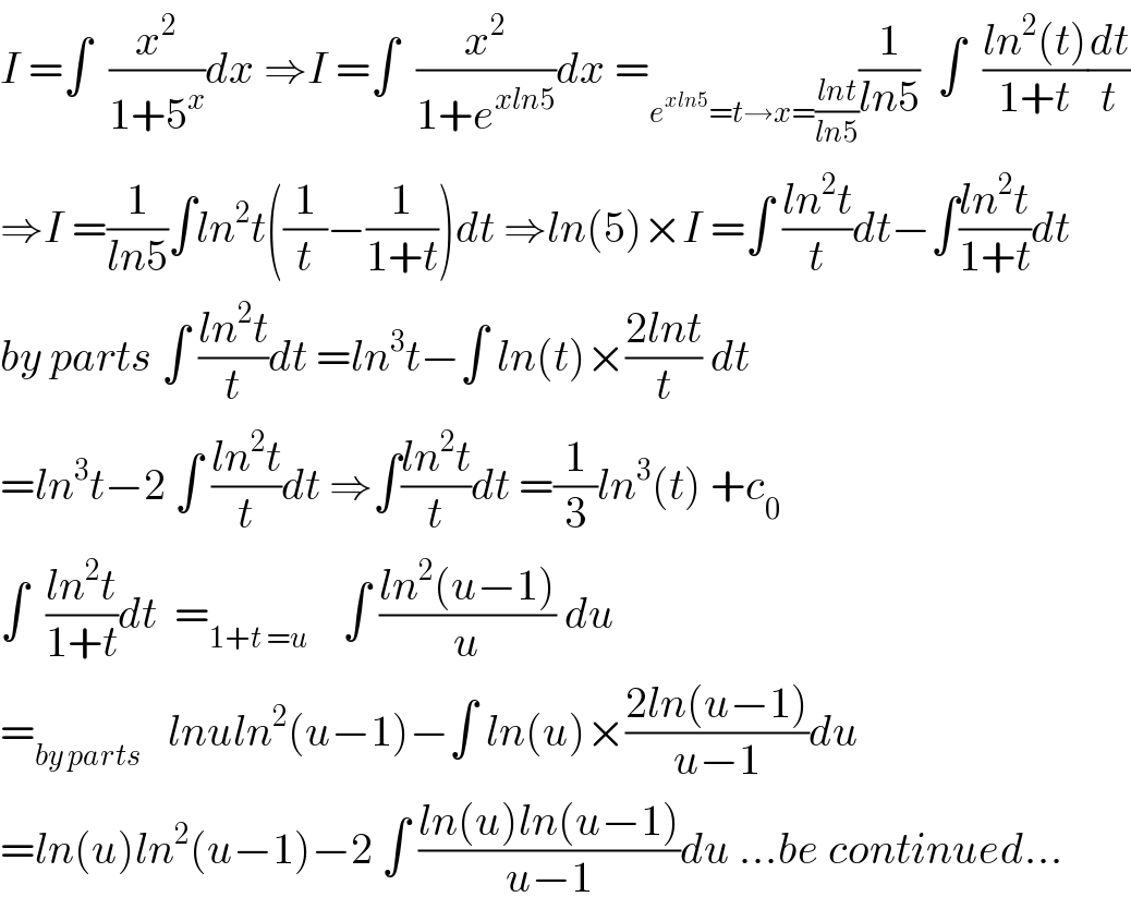 I =∫  (x^2 /(1+5^x ))dx ⇒I =∫  (x^2 /(1+e^(xln5) ))dx =_(e^(xln5) =t→x=((lnt)/(ln5))) (1/(ln5))  ∫  ((ln^2 (t))/(1+t))(dt/t)  ⇒I =(1/(ln5))∫ln^2 t((1/t)−(1/(1+t)))dt ⇒ln(5)×I =∫ ((ln^2 t)/t)dt−∫((ln^2 t)/(1+t))dt  by parts ∫ ((ln^2 t)/t)dt =ln^3 t−∫ ln(t)×((2lnt)/t) dt  =ln^3 t−2 ∫ ((ln^2 t)/t)dt ⇒∫((ln^2 t)/t)dt =(1/3)ln^3 (t) +c_0   ∫  ((ln^2 t)/(1+t))dt  =_(1+t =u)     ∫ ((ln^2 (u−1))/u) du  =_(by parts)    lnuln^2 (u−1)−∫ ln(u)×((2ln(u−1))/(u−1))du  =ln(u)ln^2 (u−1)−2 ∫ ((ln(u)ln(u−1))/(u−1))du ...be continued...  