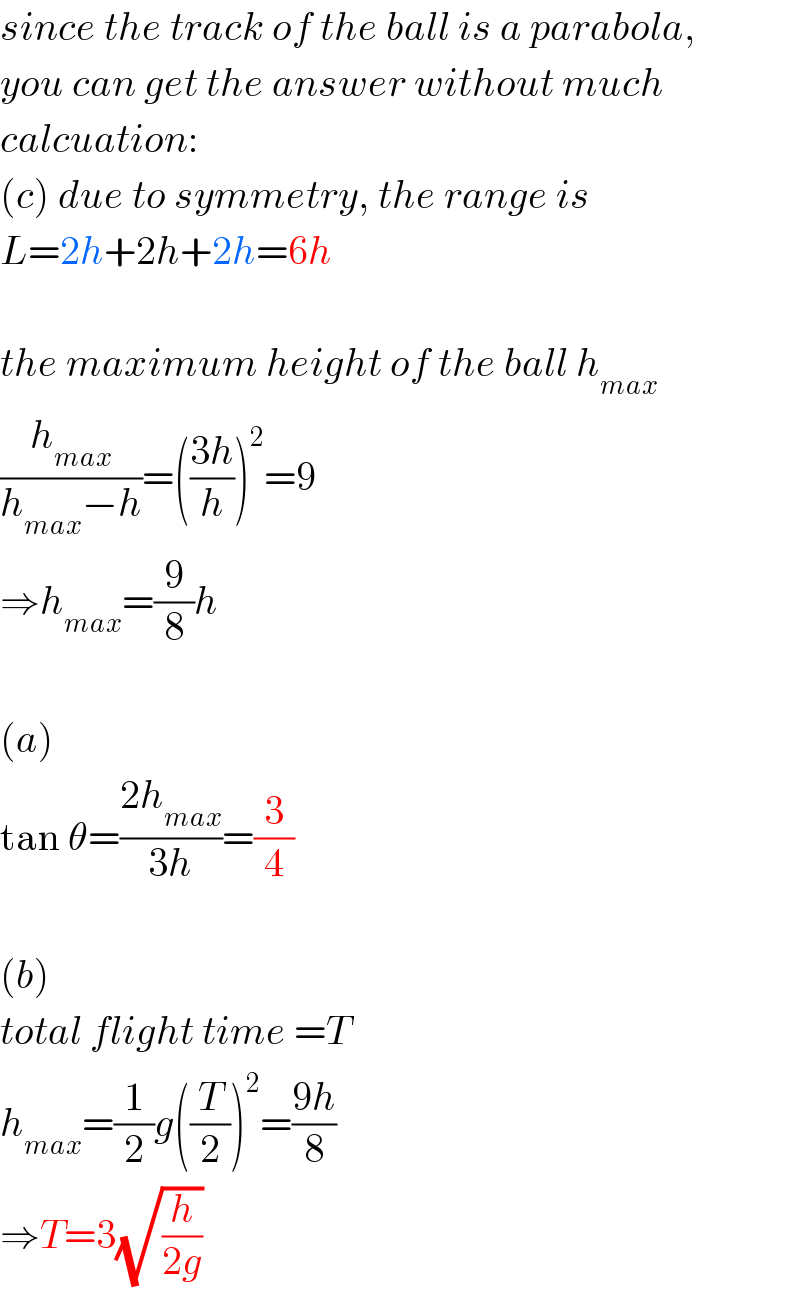 since the track of the ball is a parabola,  you can get the answer without much  calcuation:  (c) due to symmetry, the range is  L=2h+2h+2h=6h    the maximum height of the ball h_(max)   (h_(max) /(h_(max) −h))=(((3h)/h))^2 =9  ⇒h_(max) =(9/8)h    (a)  tan θ=((2h_(max) )/(3h))=(3/4)    (b)  total flight time =T  h_(max) =(1/2)g((T/2))^2 =((9h)/8)  ⇒T=3(√(h/(2g)))  