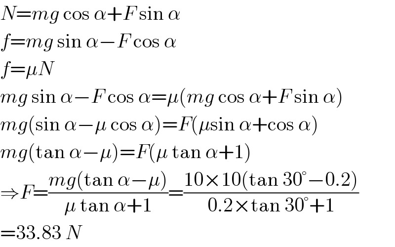 N=mg cos α+F sin α  f=mg sin α−F cos α  f=μN  mg sin α−F cos α=μ(mg cos α+F sin α)  mg(sin α−μ cos α)=F(μsin α+cos α)  mg(tan α−μ)=F(μ tan α+1)  ⇒F=((mg(tan α−μ))/(μ tan α+1))=((10×10(tan 30°−0.2))/(0.2×tan 30°+1))  =33.83 N  