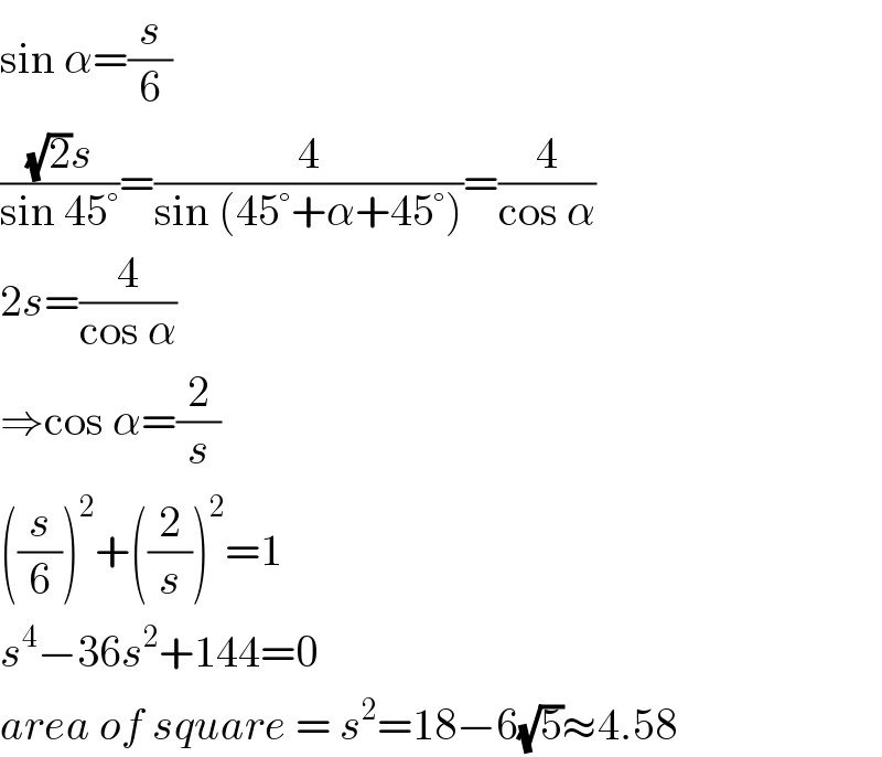 sin α=(s/6)  (((√2)s)/(sin 45°))=(4/(sin (45°+α+45°)))=(4/(cos α))  2s=(4/(cos α))  ⇒cos α=(2/s)  ((s/6))^2 +((2/s))^2 =1  s^4 −36s^2 +144=0  area of square = s^2 =18−6(√5)≈4.58  