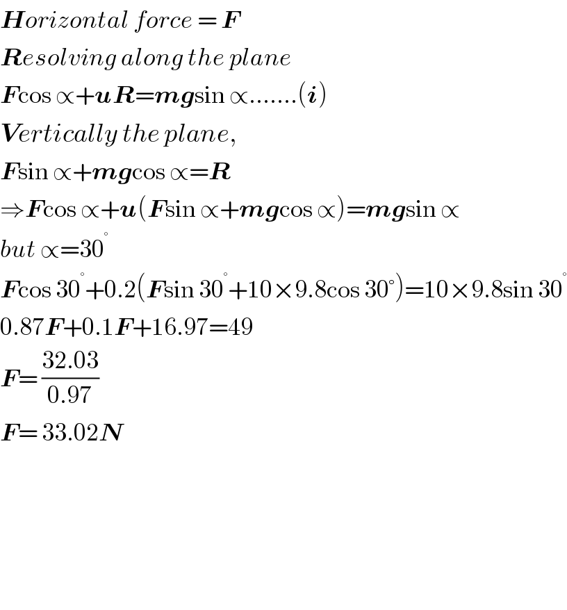 Horizontal force = F  Resolving along the plane  Fcos ∝+uR=mgsin ∝.......(i)  Vertically the plane,  Fsin ∝+mgcos ∝=R  ⇒Fcos ∝+u(Fsin ∝+mgcos ∝)=mgsin ∝  but ∝=30^°   Fcos 30^° +0.2(Fsin 30^° +10×9.8cos 30°)=10×9.8sin 30^°   0.87F+0.1F+16.97=49  F= ((32.03)/(0.97))  F= 33.02N          