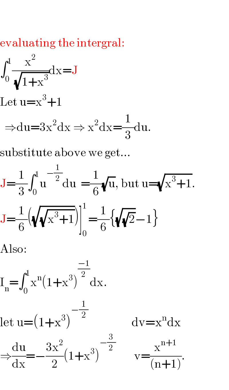     evaluating the intergral:  ∫_0 ^1 (x^2 /(√(1+x^3 )))dx=J  Let u=x^3 +1         ⇒du=3x^2 dx ⇒ x^2 dx=(1/3)du.  substitute above we get...  J=(1/3)∫_0 ^1 u^(−(1/2)) du  =(1/6)(√u), but u=(√(x^3 +1)).  J=(1/6)((√(√(x^3 +1))))]_0 ^(1 ) =(1/6){(√(√2))−1}  Also:  I_n =∫_0 ^1 x^n (1+x^3 )^((−1)/2) dx.  let u=(1+x^3 )^(−(1/2))                    dv=x^n dx  ⇒(du/dx)=−((3x^2 )/2)(1+x^3 )^(−(3/2))         v=(x^(n+1) /((n+1))).    