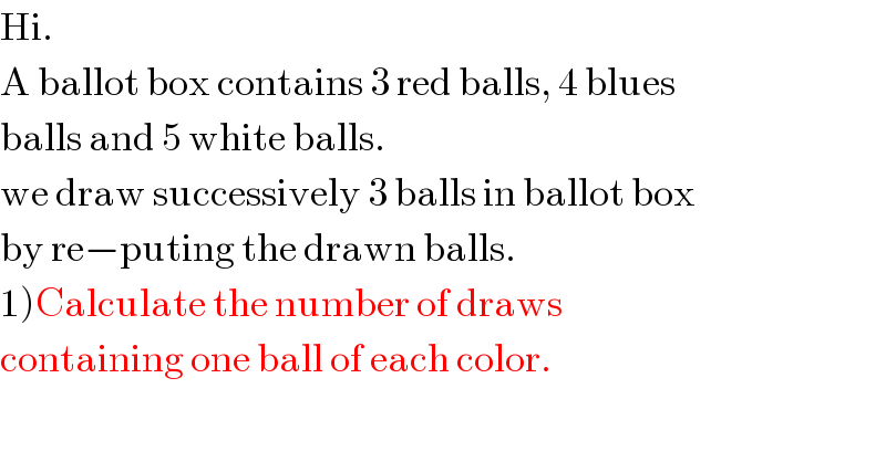 Hi.  A ballot box contains 3 red balls, 4 blues  balls and 5 white balls.  we draw successively 3 balls in ballot box   by re−puting the drawn balls.  1)Calculate the number of draws   containing one ball of each color.  