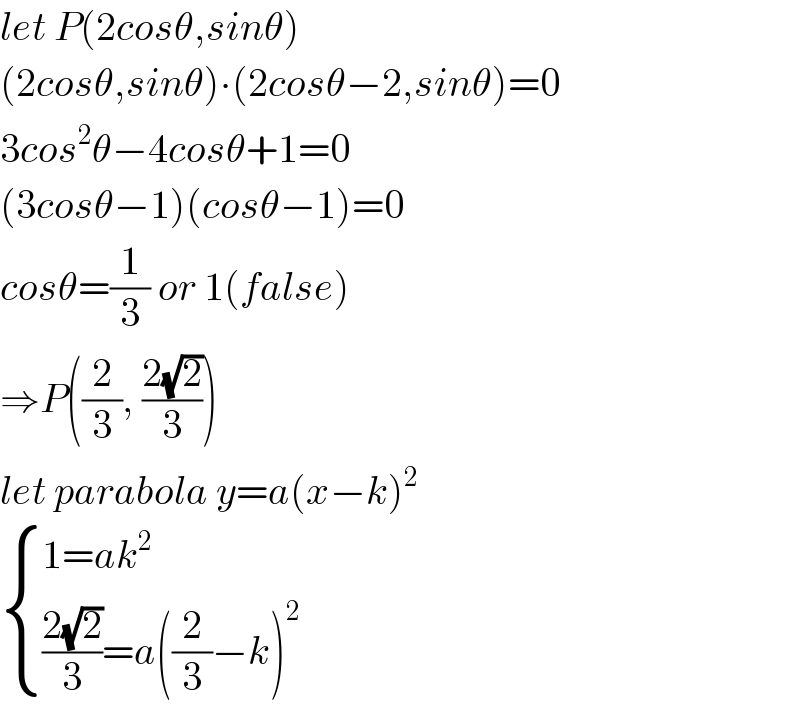 let P(2cosθ,sinθ)  (2cosθ,sinθ)∙(2cosθ−2,sinθ)=0  3cos^2 θ−4cosθ+1=0  (3cosθ−1)(cosθ−1)=0  cosθ=(1/3) or 1(false)  ⇒P((2/3), ((2(√2))/3))  let parabola y=a(x−k)^2    { ((1=ak^2 )),((((2(√2))/3)=a((2/3)−k)^2 )) :}  