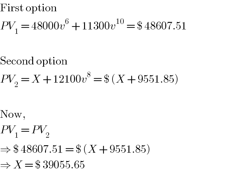 First option  PV_1  = 48000v^6  + 11300v^(10)  = $ 48607.51    Second option  PV_2  = X + 12100v^8  = $ (X + 9551.85)    Now,  PV_1  = PV_2   ⇒ $ 48607.51 = $ (X + 9551.85)  ⇒ X = $ 39055.65  