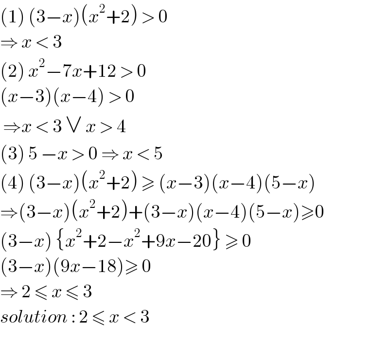 (1) (3−x)(x^2 +2) > 0   ⇒ x < 3   (2) x^2 −7x+12 > 0  (x−3)(x−4) > 0   ⇒x < 3 ∨ x > 4  (3) 5 −x > 0 ⇒ x < 5  (4) (3−x)(x^2 +2) ≥ (x−3)(x−4)(5−x)   ⇒(3−x)(x^2 +2)+(3−x)(x−4)(5−x)≥0  (3−x) {x^2 +2−x^2 +9x−20} ≥ 0  (3−x)(9x−18)≥ 0  ⇒ 2 ≤ x ≤ 3  solution : 2 ≤ x < 3   