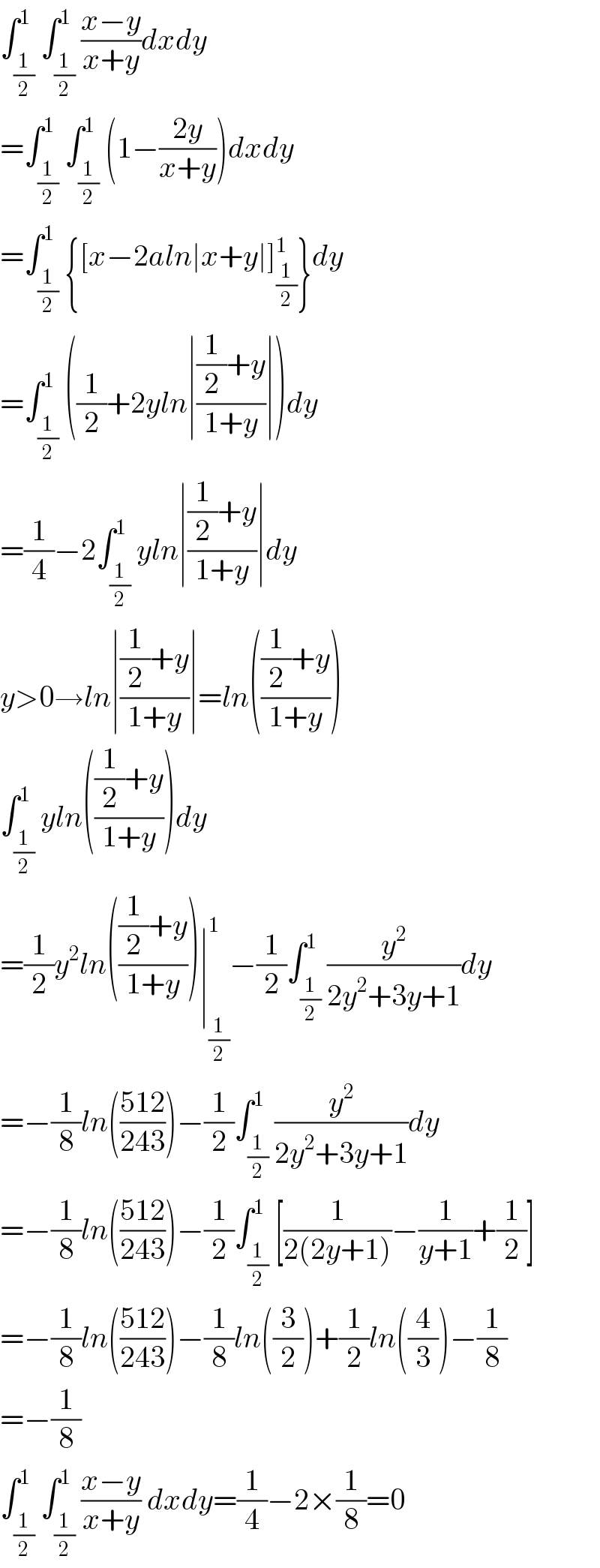 ∫_(1/2) ^1 ∫_(1/2) ^1 ((x−y)/(x+y))dxdy  =∫_(1/2) ^1 ∫_(1/2) ^1 (1−((2y)/(x+y)))dxdy  =∫_(1/2) ^1 {[x−2aln∣x+y∣]_(1/2) ^1 }dy  =∫_(1/2) ^1 ((1/2)+2yln∣(((1/2)+y)/(1+y))∣)dy  =(1/4)−2∫_(1/2) ^1 yln∣(((1/2)+y)/(1+y))∣dy  y>0→ln∣(((1/2)+y)/(1+y))∣=ln((((1/2)+y)/(1+y)))  ∫_(1/2) ^1 yln((((1/2)+y)/(1+y)))dy  =(1/2)y^2 ln((((1/2)+y)/(1+y)))∣_(1/2) ^1 −(1/2)∫_(1/2) ^1 (y^2 /(2y^2 +3y+1))dy  =−(1/8)ln(((512)/(243)))−(1/2)∫_(1/2) ^1 (y^2 /(2y^2 +3y+1))dy  =−(1/8)ln(((512)/(243)))−(1/2)∫_(1/2) ^1 [(1/(2(2y+1)))−(1/(y+1))+(1/2)]  =−(1/8)ln(((512)/(243)))−(1/8)ln((3/2))+(1/2)ln((4/3))−(1/8)  =−(1/8)  ∫_(1/2) ^1 ∫_(1/2) ^1 ((x−y)/(x+y)) dxdy=(1/4)−2×(1/8)=0  