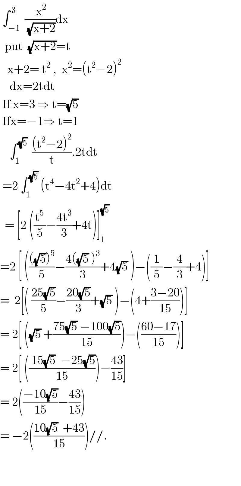  ∫_(−1) ^( 3)  (( x^2 )/(√(x+2)))dx     put  (√(x+2))=t     x+2= t^2  ,  x^2 =(t^2 −2)^2       dx=2tdt   If x=3 ⇒ t=(√5)   Ifx=−1⇒ t=1      ∫_1 ^( (√5))   (((t^2 −2)^2 )/t).2tdt   =2 ∫_1 ^( (√5))  (t^4 −4t^2 +4)dt    = [2 ((t^5 /5)−((4t^3 )/3)+4t)]_1 ^(√5)   =2 [ (((((√5))^5 )/5)−((4((√5) )^3 )/3)+4(√5) )−((1/5)−(4/3)+4)]  =  2[( ((25(√5))/5)−((20(√5))/3)+(√5) )−(4+((3−20)/(15)))]  = 2[ ((√5) +((75(√5) −100(√5))/(15)))−(((60−17)/(15)))]  = 2[ ((( 15(√5)  −25(√5))/(15)))−((43)/(15))]  = 2(((−10(√5))/(15))−((43)/(15)))  = −2(((10(√5)  +43)/(15)))//.      