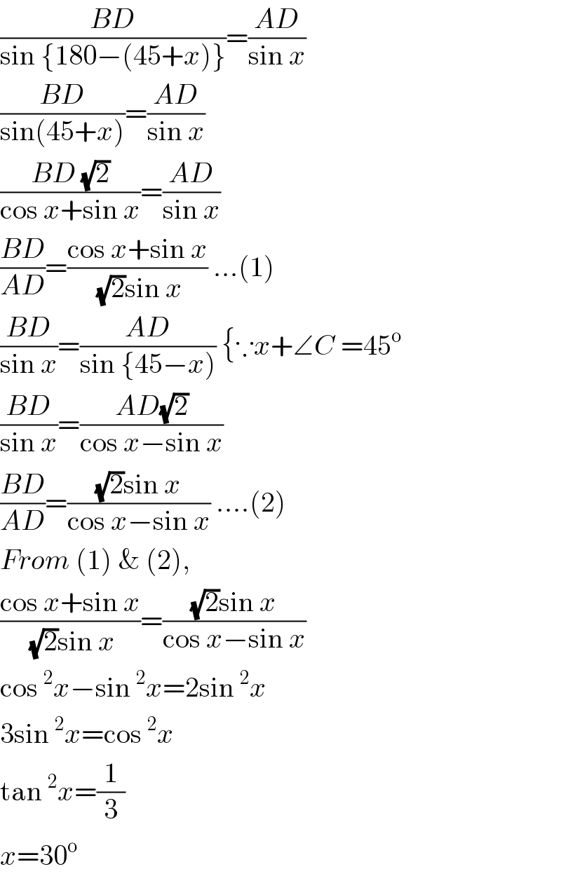 ((BD)/(sin {180−(45+x)}))=((AD)/(sin x))  ((BD)/(sin(45+x)))=((AD)/(sin x))  ((BD (√2))/(cos x+sin x))=((AD)/(sin x))   ((BD)/(AD))=((cos x+sin x)/((√2)sin x)) ...(1)  ((BD)/(sin x))=((AD)/(sin {45−x))) {∵x+∠C =45^o   ((BD)/(sin x))=((AD(√2))/(cos x−sin x))   ((BD)/(AD))=(((√2)sin x)/(cos x−sin x)) ....(2)  From (1) & (2),  ((cos x+sin x)/((√2)sin x))=(((√2)sin x)/(cos x−sin x))  cos^2 x−sin^2 x=2sin^2 x  3sin^2 x=cos^2 x  tan^2 x=(1/3)  x=30^o   
