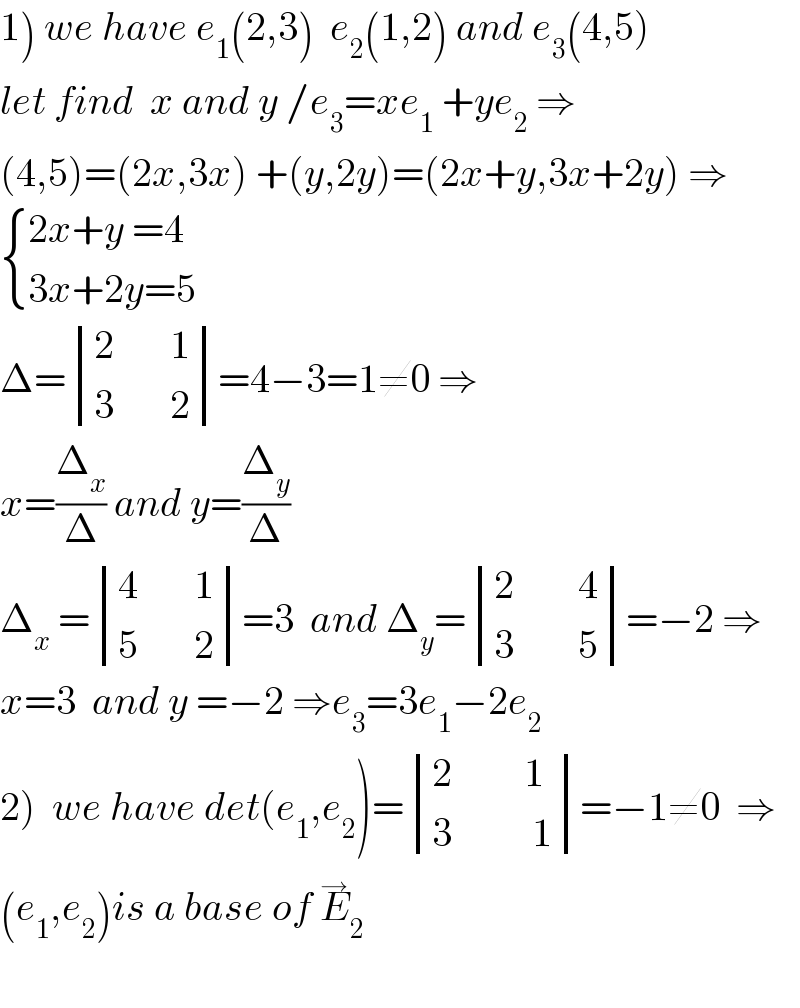 1) we have e_1 (2,3)  e_2 (1,2) and e_3 (4,5)  let find  x and y /e_3 =xe_1  +ye_2  ⇒  (4,5)=(2x,3x) +(y,2y)=(2x+y,3x+2y) ⇒   { ((2x+y =4)),((3x+2y=5)) :}  Δ= determinant (((2       1)),((3       2)))=4−3=1≠0 ⇒  x=(Δ_x /Δ) and y=(Δ_y /Δ)  Δ_x  = determinant (((4       1)),((5       2)))=3  and Δ_y = determinant (((2        4)),((3        5)))=−2 ⇒  x=3  and y =−2 ⇒e_3 =3e_1 −2e_2   2)  we have det(e_1 ,e_2 )= determinant (((2         1)),((3          1)))=−1≠0  ⇒  (e_1 ,e_2 )is a base of E_2 ^→     