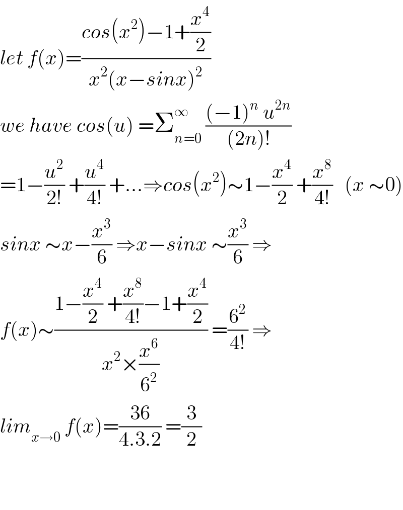 let f(x)=((cos(x^2 )−1+(x^4 /2))/(x^2 (x−sinx)^2 ))  we have cos(u) =Σ_(n=0) ^∞  (((−1)^n  u^(2n) )/((2n)!))  =1−(u^2 /(2!)) +(u^4 /(4!)) +...⇒cos(x^2 )∼1−(x^4 /2) +(x^8 /(4!))   (x ∼0)  sinx ∼x−(x^3 /6) ⇒x−sinx ∼(x^3 /6) ⇒  f(x)∼((1−(x^4 /2) +(x^8 /(4!))−1+(x^4 /2))/(x^2 ×(x^6 /6^2 ))) =(6^2 /(4!)) ⇒  lim_(x→0)  f(x)=((36)/(4.3.2)) =(3/2)      