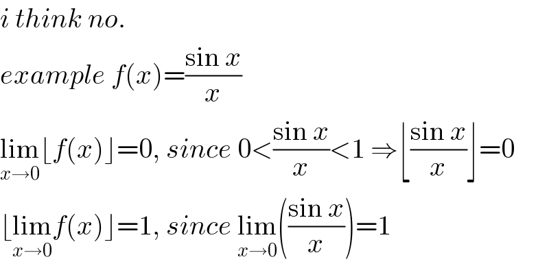 i think no.  example f(x)=((sin x)/x)  lim_(x→0) ⌊f(x)⌋=0, since 0<((sin x)/x)<1 ⇒⌊((sin x)/x)⌋=0  ⌊lim_(x→0) f(x)⌋=1, since lim_(x→0) (((sin x)/x))=1  