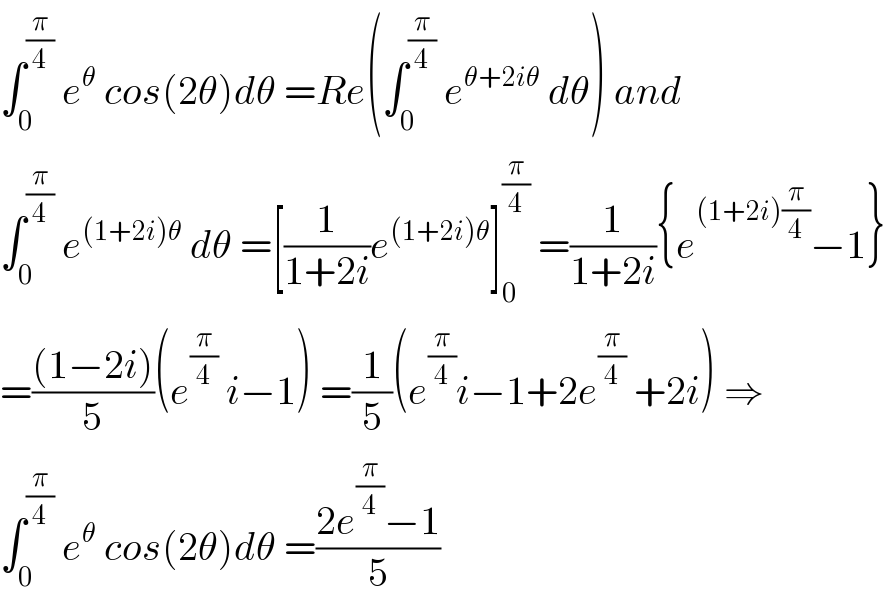 ∫_0 ^(π/4)  e^θ  cos(2θ)dθ =Re(∫_0 ^(π/4)  e^(θ+2iθ)  dθ) and  ∫_0 ^(π/4)  e^((1+2i)θ)  dθ =[(1/(1+2i))e^((1+2i)θ) ]_0 ^(π/4)  =(1/(1+2i)){e^((1+2i)(π/4)) −1}  =(((1−2i))/5)(e^(π/4)  i−1) =(1/5)(e^(π/4) i−1+2e^(π/4)  +2i) ⇒  ∫_0 ^(π/4)  e^θ  cos(2θ)dθ =((2e^(π/4) −1)/5)  