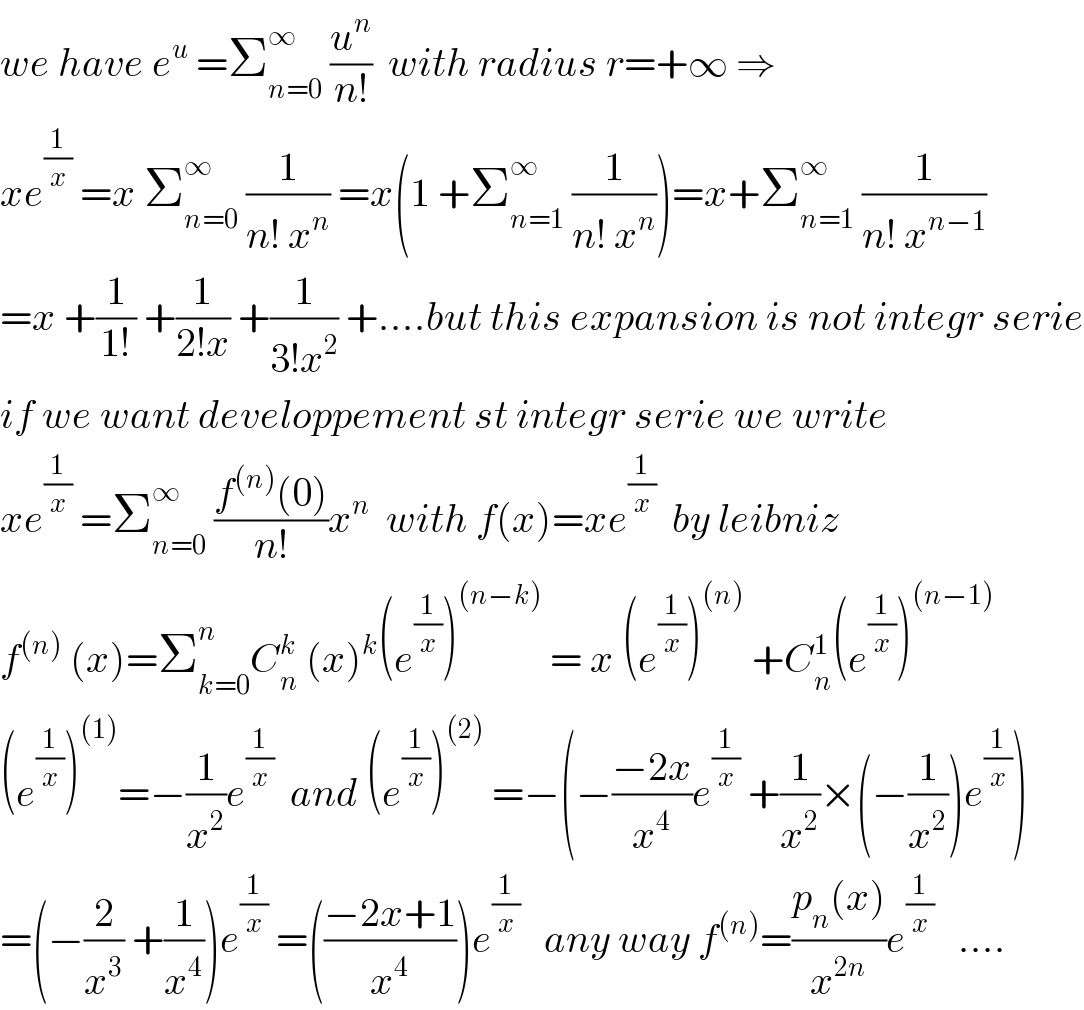 we have e^u  =Σ_(n=0) ^∞  (u^n /(n!))  with radius r=+∞ ⇒  xe^(1/x)  =x Σ_(n=0) ^∞  (1/(n! x^n )) =x(1 +Σ_(n=1) ^∞  (1/(n! x^n )))=x+Σ_(n=1) ^∞  (1/(n! x^(n−1) ))  =x +(1/(1!)) +(1/(2!x)) +(1/(3!x^2 )) +....but this expansion is not integr serie  if we want developpement st integr serie we write  xe^(1/x)  =Σ_(n=0) ^∞  ((f^((n)) (0))/(n!))x^n   with f(x)=xe^(1/x)   by leibniz  f^((n))  (x)=Σ_(k=0) ^n C_n ^k  (x)^k (e^(1/x) )^((n−k))  = x (e^(1/x) )^((n))  +C_n ^1 (e^(1/x) )^((n−1))   (e^(1/x) )^((1)) =−(1/x^2 )e^(1/x)   and (e^(1/x) )^((2))  =−(−((−2x)/x^4 )e^(1/x)  +(1/x^2 )×(−(1/x^2 ))e^(1/x) )  =(−(2/x^3 ) +(1/x^4 ))e^(1/x)  =(((−2x+1)/x^4 ))e^(1/x)    any way f^((n)) =((p_n (x))/x^(2n) )e^(1/x)    ....  