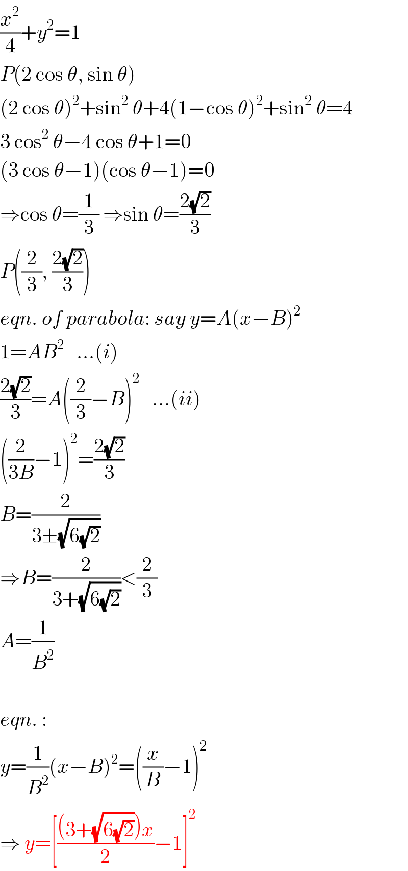 (x^2 /4)+y^2 =1  P(2 cos θ, sin θ)  (2 cos θ)^2 +sin^2  θ+4(1−cos θ)^2 +sin^2  θ=4  3 cos^2  θ−4 cos θ+1=0  (3 cos θ−1)(cos θ−1)=0  ⇒cos θ=(1/3) ⇒sin θ=((2(√2))/3)  P((2/3), ((2(√2))/3))  eqn. of parabola: say y=A(x−B)^2   1=AB^2    ...(i)  ((2(√2))/3)=A((2/3)−B)^2    ...(ii)  ((2/(3B))−1)^2 =((2(√2))/3)  B=(2/(3±(√(6(√2)))))  ⇒B=(2/(3+(√(6(√2)))))<(2/3)  A=(1/B^2 )    eqn. :  y=(1/B^2 )(x−B)^2 =((x/B)−1)^2   ⇒ y=[(((3+(√(6(√2))))x)/2)−1]^2   
