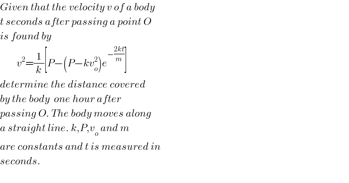 Given that the velocity v of a body  t seconds after passing a point O  is found by          v^2 =(1/k)[P−(P−kv_o ^2 )e^(−((2kt)/m)) ]  determine the distance covered  by the body  one hour after   passing O. The body moves along  a straight line. k,P,v_o  and m  are constants and t is measured in  seconds.    
