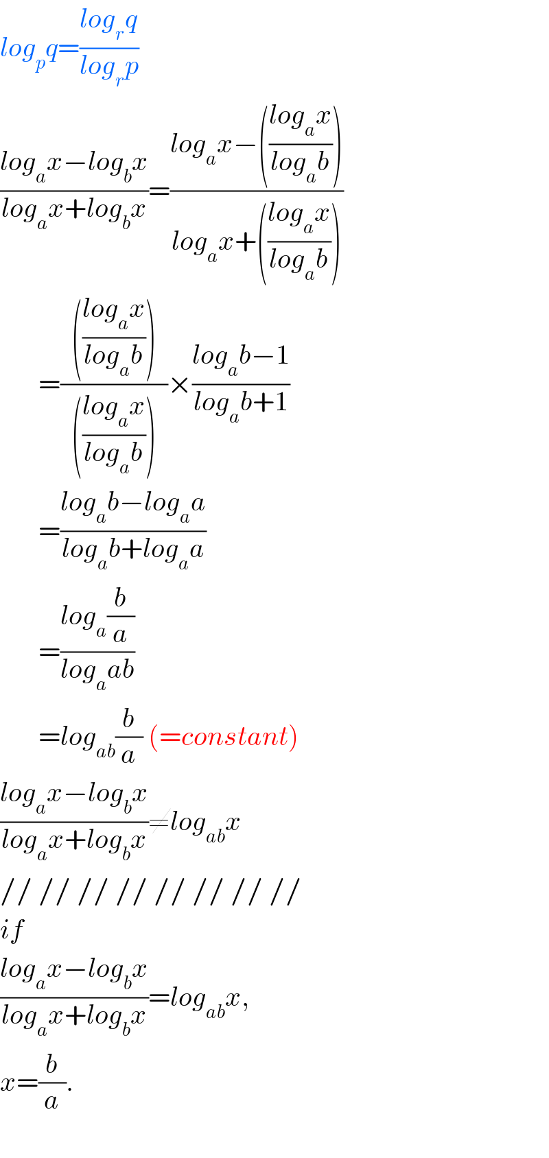log_p q=((log_r q)/(log_r p))  ((log_a x−log_b x)/(log_a x+log_b x))=((log_a x−(((log_a x)/(log_a b))))/(log_a x+(((log_a x)/(log_a b)))))         =((  (((log_a x)/(log_a b)))  )/(  (((log_a x)/(log_a b)))  ))×((log_a b−1)/(log_a b+1))         =((log_a b−log_a a)/(log_a b+log_a a))         =((log_a (b/a))/(log_a ab))         =log_(ab) (b/a) (=constant)  ((log_a x−log_b x)/(log_a x+log_b x))≠log_(ab) x  // // // // // // // //  if  ((log_a x−log_b x)/(log_a x+log_b x))=log_(ab) x,  x=(b/a).    