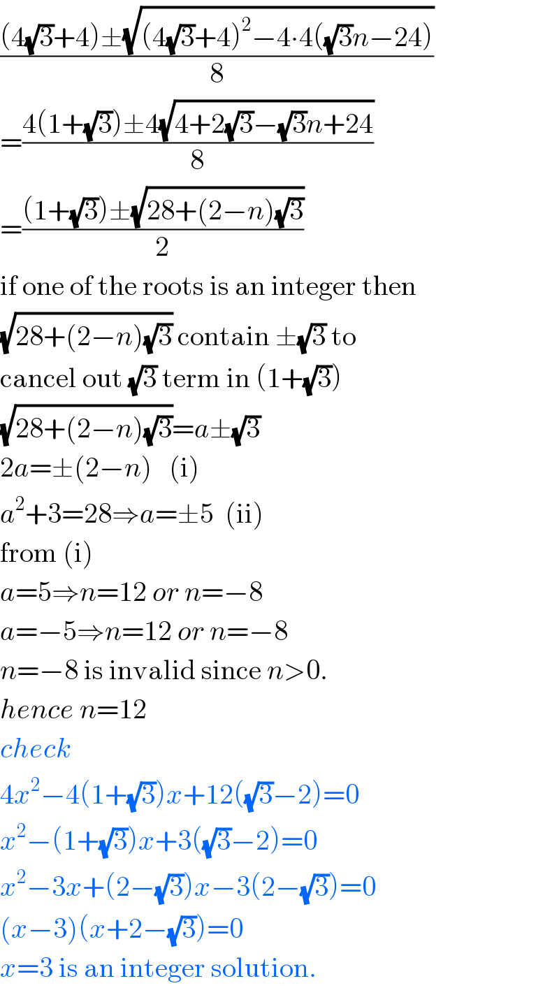 (((4(√3)+4)±(√((4(√3)+4)^2 −4∙4((√3)n−24))))/8)  =((4(1+(√3))±4(√(4+2(√3)−(√3)n+24)))/8)  =(((1+(√3))±(√(28+(2−n)(√3))))/2)  if one of the roots is an integer then  (√(28+(2−n)(√3))) contain ±(√3) to  cancel out (√3) term in (1+(√3))  (√(28+(2−n)(√3)))=a±(√3)  2a=±(2−n)   (i)  a^2 +3=28⇒a=±5  (ii)  from (i)  a=5⇒n=12 or n=−8  a=−5⇒n=12 or n=−8  n=−8 is invalid since n>0.  hence n=12  check  4x^2 −4(1+(√3))x+12((√3)−2)=0  x^2 −(1+(√3))x+3((√3)−2)=0  x^2 −3x+(2−(√3))x−3(2−(√3))=0  (x−3)(x+2−(√3))=0  x=3 is an integer solution.  