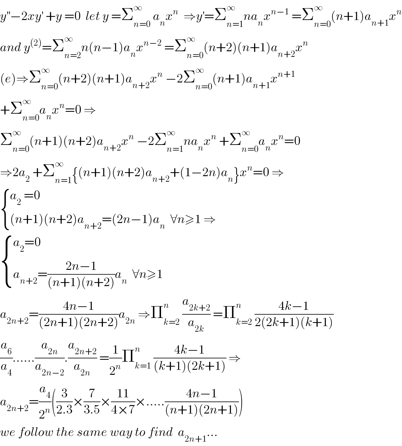 y^(′′) −2xy^′  +y =0  let y =Σ_(n=0) ^∞  a_n x^n   ⇒y^′ =Σ_(n=1) ^∞ na_n x^(n−1)  =Σ_(n=0) ^∞ (n+1)a_(n+1) x^n   and y^((2)) =Σ_(n=2) ^∞ n(n−1)a_n x^(n−2)  =Σ_(n=0) ^∞ (n+2)(n+1)a_(n+2) x^n   (e)⇒Σ_(n=0) ^∞ (n+2)(n+1)a_(n+2) x^n  −2Σ_(n=0) ^∞ (n+1)a_(n+1) x^(n+1)   +Σ_(n=0) ^∞ a_n x^n =0 ⇒  Σ_(n=0) ^∞ (n+1)(n+2)a_(n+2) x^n  −2Σ_(n=1) ^∞ na_n x^n  +Σ_(n=0) ^∞ a_n x^n =0  ⇒2a_2  +Σ_(n=1) ^∞ {(n+1)(n+2)a_(n+2) +(1−2n)a_n }x^n =0 ⇒   { ((a_2  =0)),(((n+1)(n+2)a_(n+2) =(2n−1)a_n   ∀n≥1 ⇒)) :}   { ((a_2 =0)),((a_(n+2) =((2n−1)/((n+1)(n+2)))a_n   ∀n≥1)) :}  a_(2n+2) =((4n−1)/((2n+1)(2n+2)))a_(2n)  ⇒Π_(k=2) ^n  (a_(2k+2) /a_(2k) ) =Π_(k=2) ^n  ((4k−1)/(2(2k+1)(k+1)))  (a_6 /a_4 )......(a_(2n) /a_(2n−2) ).(a_(2n+2) /a_(2n) ) =(1/2^n )Π_(k=1) ^n  ((4k−1)/((k+1)(2k+1))) ⇒  a_(2n+2) =(a_4 /2^n )((3/(2.3))×(7/(3.5))×((11)/(4×7))×.....((4n−1)/((n+1)(2n+1))))  we follow the same way to find  a_(2n+1) ...  